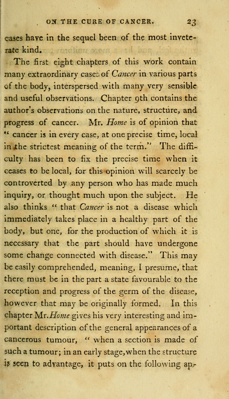 ' cases have in the sequel been gf the most invete- rate kind. The first eight chapters of this work contain I many extraordinary case:, of Cancer in various parts of the body, interspersed with many very sensible and useful observations. Chapter 9th contains the author's observations on the nature, structure, and progress of cancer. Mr. Home is of opinion that *' cancer is in every case, at one precise time, local in4:he strictest meaning of the term. The diffi- culty has been to fix the precise time when it ceases to be local, for this opinion wmII scarcely be controverted by any person who has made much inquiry, or thought much upon the subject. He also thinks  that Ca7icer is not a disease which immediately takes place in a healthy part of the body, but one, for the production of which it is necessary that the part should have undergone some change connected w^ith disease. This may be easily comprehended, meaning, I presume, that there must be in the part a state favourable to the reception and progress of the germ of the disease, however that may be originally formedp In this chapter 'Mv.Home gives his very interesting and im- portant description of the general appearances of a cancerous tumour, *^ when a section is made of 3uch a tumour; in an early stage,when the structure W seeji to advantage, it puts on the following ap.^