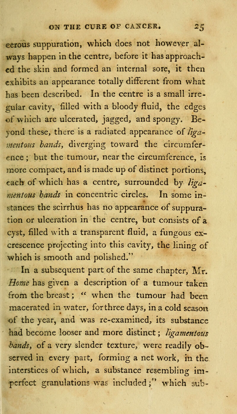 eerous suppuration, which does not however al- ways happen in the centre, before it has approach- ed the skin and formed an internal sore, it then exhibits an appearance totally different from what has been described. In the centre is a small irre- gular cavity, filled with a bloody fluid^ the edges of which are ulcerated, jagged, and spongy. Be- yond these, there is a radiated appearance of /iga- mentous hands, diverging toward the circumfer- ence ; but the tumour, near the circumference, is more compact, and is made up of distinct portions, each of which has a centre, surrounded by liga^ mentous hands in concentric circles. In some in- stances the scirrhus has no appearance of suppura- tion or ulceration in the centre, but consists of a cyst, filled with a transparent fluid, a fungous ex- crescence projecting into this cavity, the lining of which is smooth and polished. In a subsequent part of the same chapter, Mr. Home has given a description of a tumour taken from the breast; '^ when the tumour had been macerated in water, for three days, in a cold season of the year, and was re-examined, its substance had become looser and more distinct; ligamentous handsy of a very slender texture, were readily ob- served in every part, forming a net work, in the interstices of which, a substance resembling im- perfect granulations w^as included; which sub-