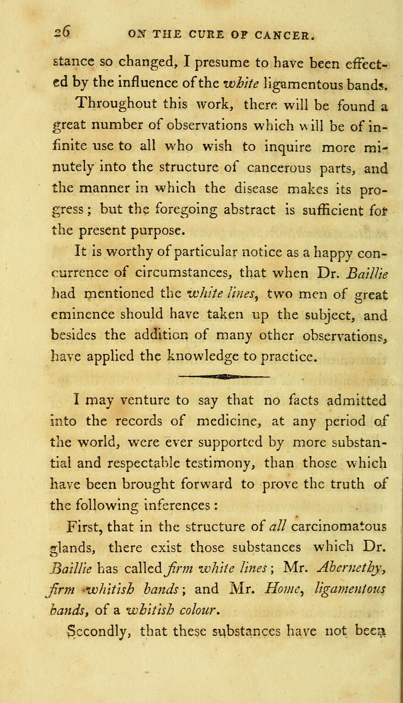 Stance so changed, I presume to have been eiFeet- ed by the influence of the white ligamentous bands. Throughout this work, there will be found a great number of observations which will be of in- finite use to all who wish to inquire more mi- nutely into the structure of cancerous parts, and the manner in which the disease makes its pro- gress ; but the foregoing abstract is sufficient fo^ the present purpose. It is worthy of particular notice as a happy con- currence of circumstances, that when Dr. Baillie had ipentioned the white lines^ two men of great eminence should have taken up the subject, and besides the addition of many other observations, have applied the knowledge to practice. I may venture to say that no facts admitted into the records of medicine, at any period of the world, w^ere ever supported by more substan- tial and respectable testimony, than those which have been brought forward to prove the truth of the following inferences: First, that in the structure of all carcinomatous glands, there exist those substances which Dr. Baillielms calledJirm white lines; Mr. Ahenietby.y firm -whitish hands \ and Mr. Home^ ligamentous: handsi of a whitish colour. Secondly, that these substances have not bee^