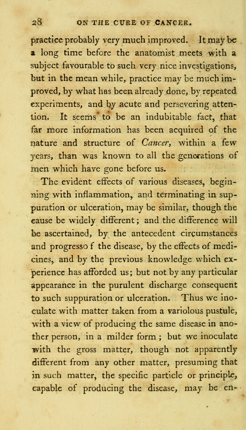 practice probably very much improved. It may be a long time before the anatomist meets with a subject favourable to such very nice irivestlgations, but in the mean while, practice may be much im- proved, by what has been already done, by repeated experiments, and by acute and persevering atten- tion. It seems to be an indubitable fact, that far rnore information has been acquired of the nature and structure of Cancer, within a few years, than was known to all the generations of men which have gone before us. The evident effects of various diseases, begin- ning with inflammation, and terminating in sup- puration or ulceration, may be similar, though the cause be w^idely different; and the difference will be ascertained, by the antecedent circumstances and progresso f the disease, by the effects of medi- cines, and by the previous knowledge which ex- perience has afforded us; but not by any particular appearance in the purulent discharge consequent to such suppuration or ulceration. Thus we ino- culate with matter taken from a variolous pustule, with a view of producing the same disease in ano- ther person, in a milder form ; but we inoculate with the gross matter, though not apparently different from any other matter, presuming that in such matter, the specific particle or principle, capable of producing the disease, may be en-