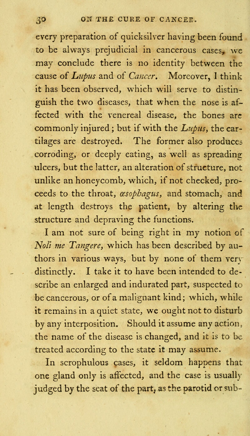 every preparation of quicksilver having been found to be aKvays prejudicial in cancerous cases^ \vc may conclude there is no identity between the cause of Ltipus and of Cancer, Moreover, I think it has been observed, w^hich v^ill serve to distin- guish the two diseases, that when the nose is af- fected with the venereal disease, the bones arc commonly injured; but if with the Lupus, the car- tilages are destroyed. The former also produces corroding, or deeply eating, as well as spreading ulcers, but the latter, an alteration of structure, not unlike an honeycomb, which, if not checked, pro- ceeds to the throat, oesophagus, and stomach, and at length destroys the patient, by altering the structure and depraving the functions. I am not sure of being right in my notion of Noli me Tangere, which has been described by au- thors in various ways, but by none of them very distinctly, I take it to have been intended to de- scribe an enlarged and indurated part, suspected to be cancerous, or of a malignant kind; which, while it remains in a quiet state, we ought not to disturb by any interposition. Should it assume any action, the name of the disease is changed, and it is to be treated according to the state it may assume. In scrophulous cases, it seldom happens that one gland only is affected, and the case is usually judged by the seat of the part, as the parotid or sub-