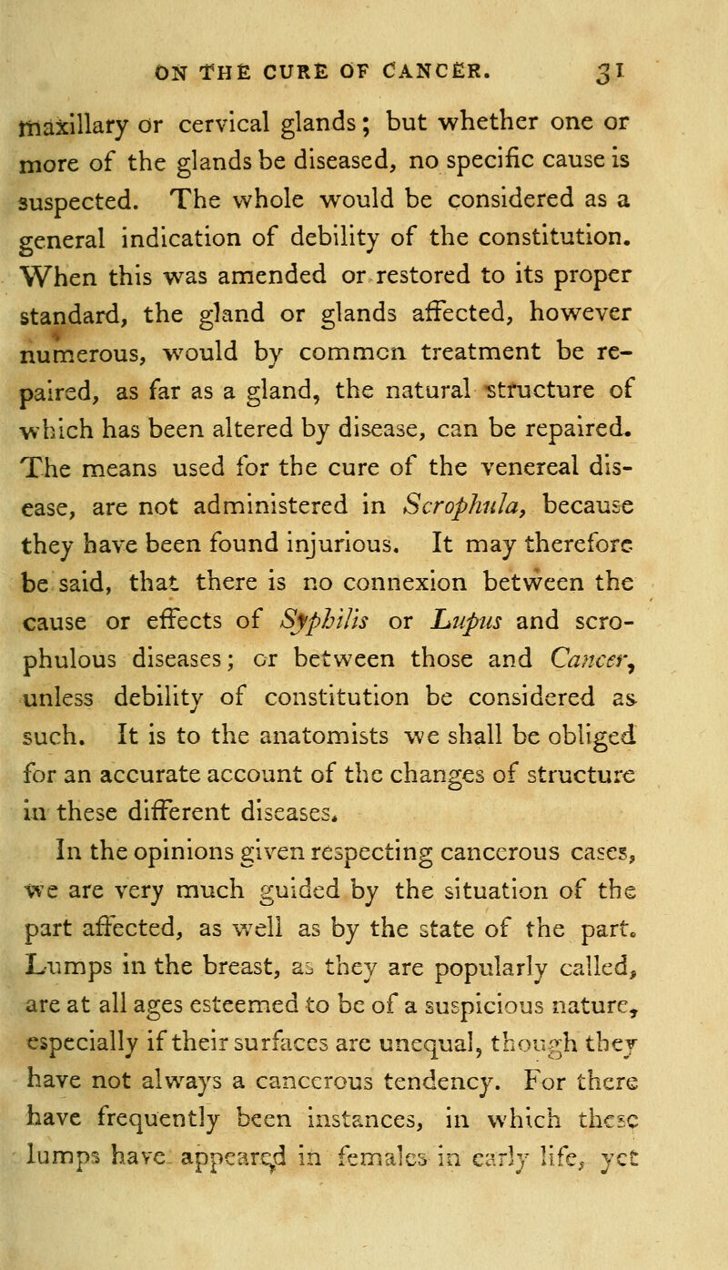 maxillary or cervical glands; but whether one or more of the glands be diseased, no specific cause is suspected. The whole would be considered as a general indication of debility of the constitution. When this w^as amended or restored to its proper standard, the gland or glands affected, however numerous, w^ould by common treatment be re- paired, as far as a gland, the natural -structure of which has been altered by disease, can be repaired. The means used for the cure of the venereal dis- ease, are not administered in ScrophnJa, because they have been found injurious. It may therefore be said, that there is no connexion betvv^een the cause or eiFects of Syphilis or Lupus and scro- phulous diseases; or between those and Cancer^ unless debility of constitution be considered as such. It is to the anatomists we shall be obliged for an accurate account of the changes of structure in these different diseases* In the opinions given respecting cancerous cases, we are very much guided by the situation of the part affected, as w^ell as by the state of the part. Lumps in the breast, as they are popularly called, are at all ages esteemed to be of a suspicious nature, especially if their surfaces are unequal, though tbej have not always a cancerous tendency. For there have frequently been instances, in which these lumps have- appeared in females in early !ife,^ yet