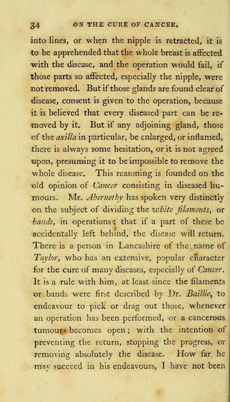 into lines, or when the nipple Is retracted, it is to be apprehended that the whole breast i^ affected with the disease, and the operation would fail, if those parts so affected, especially the nipple, were not removed. But if those glands are found clear of disease, consent is given to the operation, because it is believed that every diseased part can be re- moved by it. But if any adjoining gland, those of the axilla in particular, be enlarged, or inflamed, there is always some hesitation, or it is not agreed upon, presuming it to be impossible to remove the whole disease. This reasoning is founded on the old opinion of Cancer consisting in diseased hu- mours. Mr. Abentethy has spoken very distinctly on the subject of dividing the white filaments^ or hands, in operations ; that if a part of these be accidentally left behind, the disease w411 return. There is a person in Lancashire of the name of Taylor, who has an extensive, popular character for the cure of many diseases, especially of Cancer, It is a rule with him, at least since the filaments or bands were first described by Dr. BaiUle^ to endeavour to pick or drag out those, whenever an operation has been performed, or a cancerous turnout* becomes open; with the intention of preventing the return, stopping the progress, or removing absolutely the disease. How far he