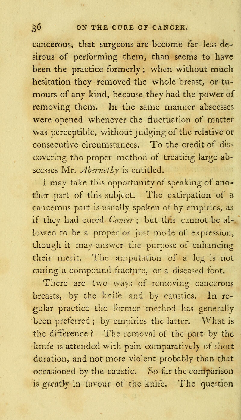cancerous, that surgeons are become far less de-* sirous of performing them, than seems to have been the practice formerly ; when without much hesitation they removed the whole breast, or tu- mours of any kind, because they had the power of removing them. In the same manner abscesses were opened whenever the fluctuation of matter was perceptible, without judging of the relative or consecutive circumstances. To the credit of dis- covering the proper method of treating large ab- scesses Mr. Ahernethy is entitled. I may take this opportunity of speaking of ano- ther part of this subject. The extirpation of a cancerous part is usually spoken of by empirics, as if they had cured Cancer; but this cannot be al- lowed to be a proper or just mode of expression, though it may answer the purpose of enhancing their merit. The amputation of a leg is not curing a compound fract.urc, or a diseased foot. There are two ways of removing cancerous breasts, by the knife and by caustics. In re- gular practice the former method has generally been preferred ; by empirics the latter. What is the difference ? The removal of the part by the knife is attended with pain comparatively ot short duration, and not more violent probably than that occasioned by the caustic. So far the com'parison is greatly- in favour of the knife. The question