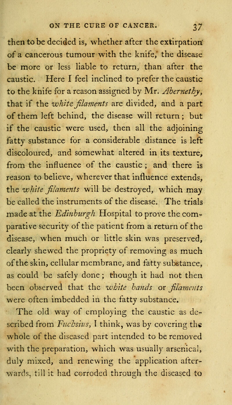 then to be decided is, whether after the extirpation: of a cancerous tumour with the knife,* the disease be more or less liable to return, than after the caustic. Here I feel inclined to prefer the caustic to the knife for a reason assigned by Mr. Ahernethy, that if the white filaments are divided, and a part of them left behind, the disease will return; but if the caustic were used, then all the adjoining fatty substance for a considerable distance is left discoloured, and somewhat altered in its texture, from the influence of the caustic ; and there is reason to believe, wherever that influence extends, the white filaments will be destroyed, which may be called the instruments of the disease. The trials made at the Edinburgh Hospital to prove the com- parative security of the patient from a return of the disease, when much or little skin was preserved, clearly shewed the propriety of removing as much of the skin, cellular membrane, and fatty substance, as could be safely done; though it had not then been observed that the wihite hands or filaments were often imbedded in the fatty substance. The old way of employing the caustic as de- scribed from Fnchshis, I think, was by covering the whole of the diseased part intended to be removed with the preparation, which was usually arsenical, duly mixed, and renewing the application after- wards, till it had corroded through the diseased to