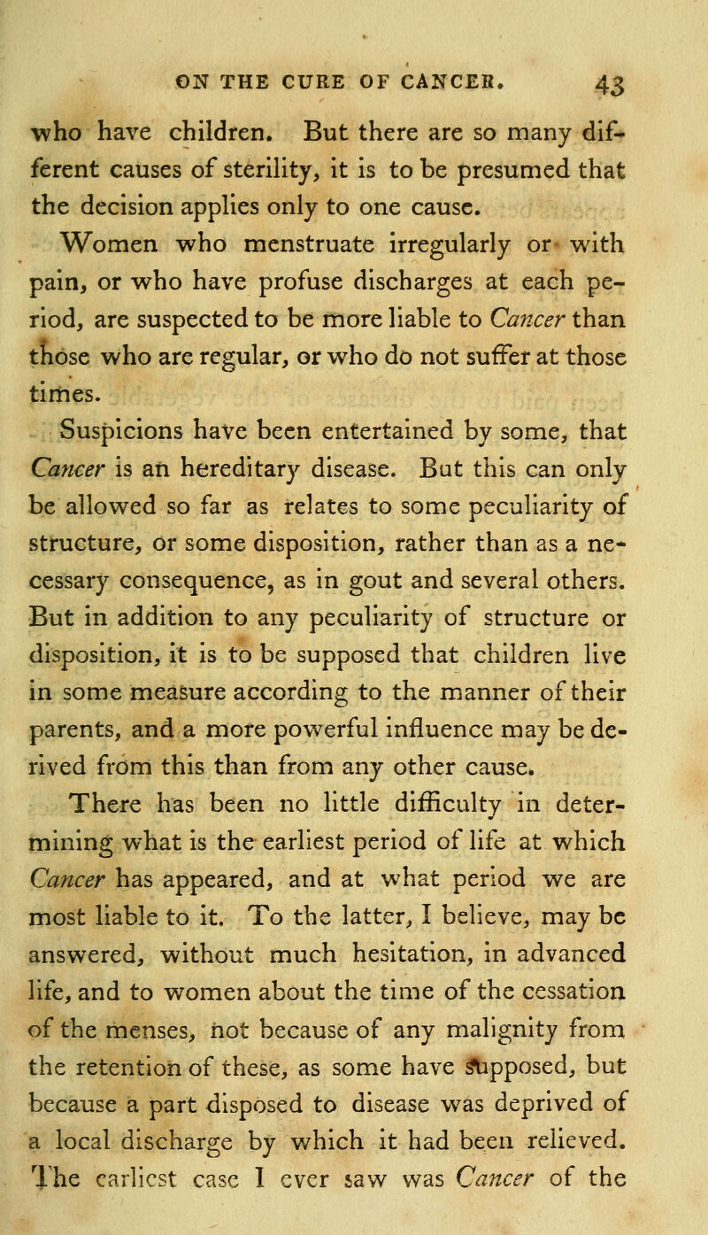 who have children. But there are so many dif* ferent causes of sterility, it is to be presumed that the decision applies only to one cause. Women who menstruate irregularly or- with pain, or who have profuse discharges at each pe- riod, are suspected to be more liable to Cancer than tjfibse who are regular, or who do not suffer at those times. Suspicions have been entertained by some, that Cancer is an hereditary disease. But this can only be allowed so far as relates to some peculiarity of structure, or some disposition, rather than as a ne- cessary consequence, as in gout and several others. But in addition to any peculiarity of structure or disposition, it is to be supposed that children live in some measure according to the manner of their parents, and a more powerful influence may be de- rived from this than from any other cause. There has been no little difficulty in deter- mining what is the earliest period of life at which Cancer has appeared, and at what period we are most liable to it. To the latter, I believe, may be answered, without much hesitation, in advanced life, and to women about the time of the cessation of the menses, hot because of any malignity from the retention of these, as some have Apposed, but because a part disposed to disease was deprived of a local discharge by which it had been relieved. The earliest case I ever saw was Cancer of the