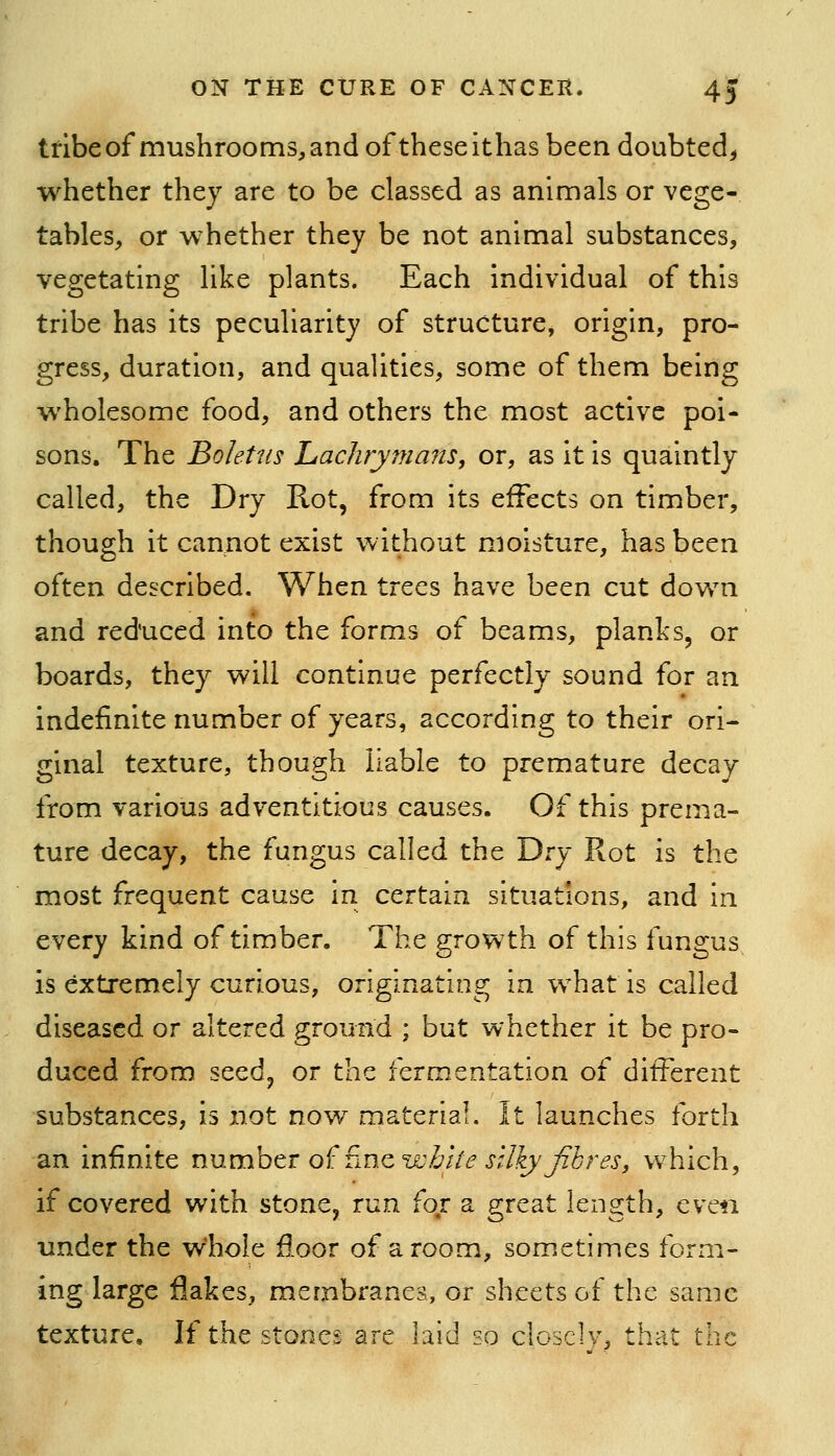 tribe of mushrooms, and of theseithas been doubted^ whether they are to be classed as animals or vege- tables, or whether they be not animal substances, vegetating like plants. Each individual of this tribe has its peculiarity of structure, origin, pro- gress, duration, and qualities, some of them being wholesome food, and others the most active poi- sons. The Boletus hachrymans, or, as it is quaintly called, the Dry Rot, from its effects on timber, though it cannot exist without moisture, has been often described. When trees have been cut dov/n and reduced into the forms of beams, planks, or boards, they will continue perfectly sound for an indefinite number of years, according to their ori- ginal texture, though liable to premature decay from various adventitious causes. Of this prema- ture decay, the fungus called the Di-y Rot is the most frequent cause in certain situations, and in every kind of timber. The growth of this fungus is extremely curious, originating in what is called diseased or altered ground ; but whether it be pro- duced from seedp or the fermentation of different substances, is not now material. It launches forth an infinite number of fine t^^Z;//^ j'^'/fy^ir^j', which, if covered with stone, run fo,r a great length, even under the whole floor of a room, sometimes form- ing large flakes, membranes, or sheets of the same texture. If the stones are laid so closely, that the