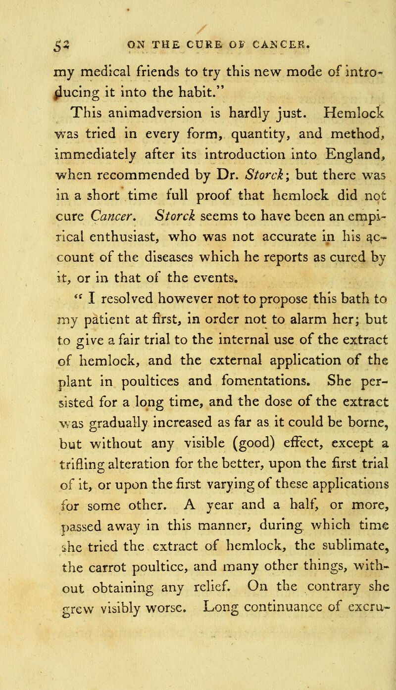 my medical friends to try this new mode of intro* ^ucing it into the habit. This animadversion is hardly just. Hemlock was tried in every form, quantity, and method, immediately after its introduction into England, when recommended by Dr. Storck; but there was in a short time full proof that hemlock did not cure Cancer, Storck seems to have been an empi- rical enthusiast, who was not accurate in his Re- count of the diseases which he reports as cured by it, or in that of the events. /^ I resolved however not to propose this bath to my patient at first, in order not to alarm her; but to give a fair trial to the internal use of the extract of hemlock, and the external application of the plant in poultices and fomentations. She per- sisted for a long time, and the dose of the extract was gradually increased as far as it could be borne, but without any visible (good) effect, except a trifling alteration for the better, upon the first trial of it, or upon the first varying of these applications for some other. A year and a half, or more, passed away in this manner, during which time tihe tried the extract of hemlock, the sublimate, the carrot poultice, and many other things, with- out obtaining any relief. On the contrary she grew visibly worse. Long continuance of excru-