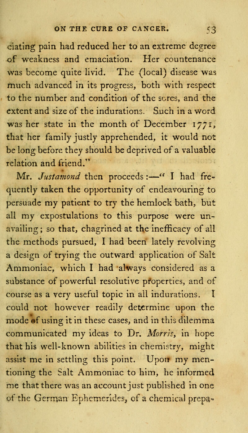 elating pain had reduced her to an extreme degree of weakness and emaciation. Her countenance was become quite Uvid. The {local) disease was much advanced in its progress, both with respect to the number and condition of the sores, and the extent and size of the indurations. Such in a word was her state in the month of December 1771, that her family justly apprehended, it would not be long before they should be deprived of a valuable relation and friend. Mr. Justamond then proceeds:—^^ I had fre- quently taken the opportunity of endeavouring to persuade my patient to try the hemlock bath, but all my expostulations to this purpose were un- availing; so that, chagrined at the inefficacy of all the methods pursued, I had been lately revolving a design of trying the outward application of Salt Ammoniac, which I had 'always considered as a substance of powerful resolutive properties, and of course as a very useful topic in all indurations. I could not however readily determine upon the mode ®f using it in these cases, and in this dilemma communicated my ideas to Dr. Morns, in hope that his well-known abilities in chemistry, might assist me in settling this point. Upon my men- tioning the Salt Ammoniac to him, he informed me that there was an account just published in one of the Gerrnan Ephemeridcs^ of a chemical prepa-^