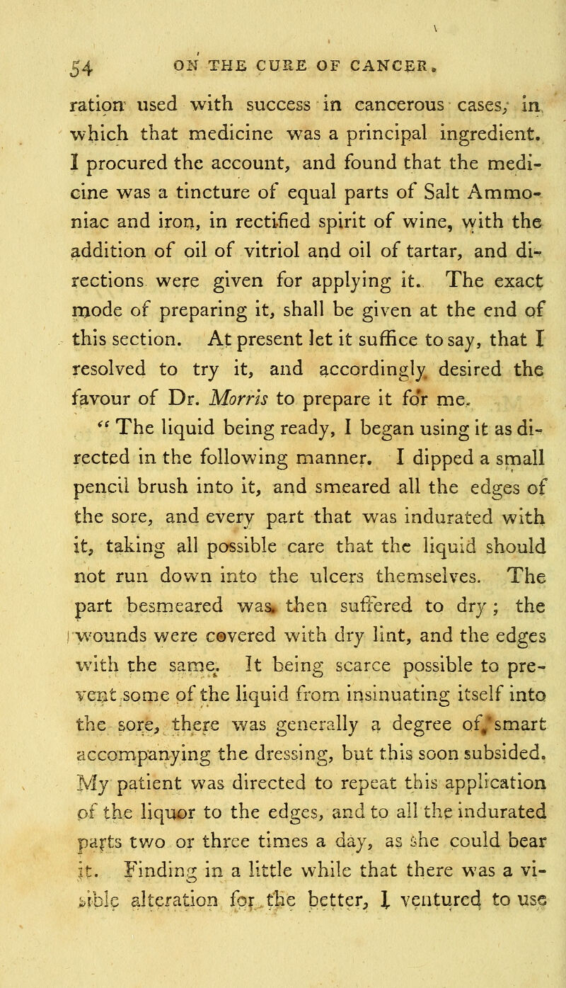 ration used with success in cancerous cases; in which that medicine was a principal ingredient. I procured the account, and found that the medi- cine was a tincture of equal parts of Salt Ammo- niac and iron, in rectified spirit of wine, vyith the addition of oil of vitriol and oil of tartar, and di-^ rections were given for applying it.. The exact n>ode of preparing it, shall be given at the end of this section. At present let it suffice to say, that I resolved to try it, and accordingly desired the favour of Dr. Morris to prepare it foT me. ^' The liquid being ready, I began using it as di- rected in the following manner. I dipped a small pencil brush into it, and smeared all the edges of the sore, and every part that was indurated with it, taking all possible care that the liquid should not run down into the ulcers themselves. The part besmeared was* then suffered to dry ; the ! wounds were c®vered with dry lint, and the edges with the same. It being scarce possible to pre- Ycnt some of the liquid from insinuating itself into the sore, there was generally ^ degree of/smart accompanying the dressing, but this soon subsided. My patient was directed to repeat this application of the liquor to the edges, and to all the indurated pafts two or three times a day, as she could bear it. rindin,^; in a little while that there was a vi- kiklc alteration fof.the better^, I venturecj to use