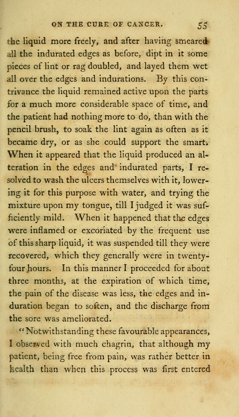 the liquid more freely, and after having smeared? all the indurated edges as before, dipt in it some pieces of lint or rag doubled, and layed them wet all over the edges and indurations. By this con- trivance the liquid remained active upon the parts for a much more considerable space of time, and the patient had nothing more to do, than with the pencil brush, to soak the lint again as often as it became dry, or as she could support the smart* When it appeared that the liquid produced an al- teration in the edges and* indurated parts, I re» solved to wash the ulcers themselves with it, lower- ing it for this purpose with water, and trying the mixture upon my tongue, till I judged it was suf- ficiently mild. When it happened that the edges were inflamed or excoriated by the frequent use of this sharp liquid, it was suspended till they were recovered, which they generally w^ere in twenty- four hours. In this manner I proceeded for about three months, at the expiration of which time, the pain of the disease was less, the edges and in- duration began to soften, and the discharge from the sore was ameliorated. Notwithstanding these favourable appearances, I observed with much chagrin, that although my patient, being free from pain, was rather better in health than when.this process was first entered