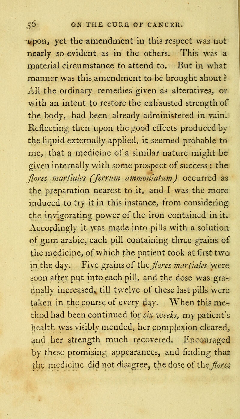 Upon, yet the amendment in this respect was not nearly so evident as in the others. This was a rnaterial cireumstance to attend to. But in what manner was this amendment to be brought about ? All the ordinary remedies given as alteratives, or with an intent to restore the exhausted strength of the body, h^d been already administered in vain. Reflecting then upon the good effects produced by the liquid externally applied, it seemed probable to me, that a medicine pf a similar nature might be given internally v;ith some prospect of success : the ftora martiales (ferrum ammoniatumj occurred as the preparation nearest to it, and I was the more induced to try it in this instance, from considering the invigorating powder of the iron contained in it. Accordingly it >vas made into pills w^ith a solution of gum arable, each pill containing three grains of the medicine, of which the patient took at first tw^o in the day. Five grains of th^ Jiore^ martiales were soon after put into each pill, and the dose W'as gra- dually increased,^ till twelve of these last pills wxre taken in the course of every d^y* When this me- thod had been continued for six weeks, my patient's health was visibly mended, her complexion cleared, and her strength much recovered. Encouraged by these promising appearances, and finding that the medicine did not disagree^ the dose gfihc^orC:^