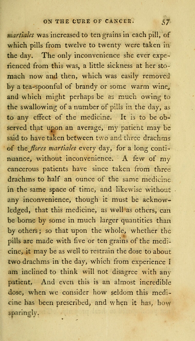 martmles was increased to ten grains in each pill, of which pills from twelve to twenty were taken iu the day. The only inconvenience she ever expe- rienced from this was, a little sickness at her sto- mach now and then, which was easily removed by a tea-spoonful of brandy or some warm wine^ and which might perhaps be as much owing to the swallowing of a number of pills in the day, as to any effect of the medicine. It is to be ob- served that upon an average, my patient may be said to have taken between two and three drachms of thtjlores martmles every day, for a long conti- nuance, without inconvenience. A few of my cancerous patients have since taken from three drachms to half an ounce of the same medicine in the same space of time, and likewise without • any inconvenience, though it must be acknow- ledged, that this medicine, as W(3ll as others, can be borne by some in much larger quantities than by others; so that upon the whole, whether the pills are made with five or ten grains of the medi- cine, it miay be as well to restrain the dose to about two drachms in the day, w^hich from experience 1 am inclined to think will not disagree with any patient, And even this is an almost incredible dose, w4ien we consider how seldom this medi- cine has been prescribed, and when it has^, hovf sparingly.
