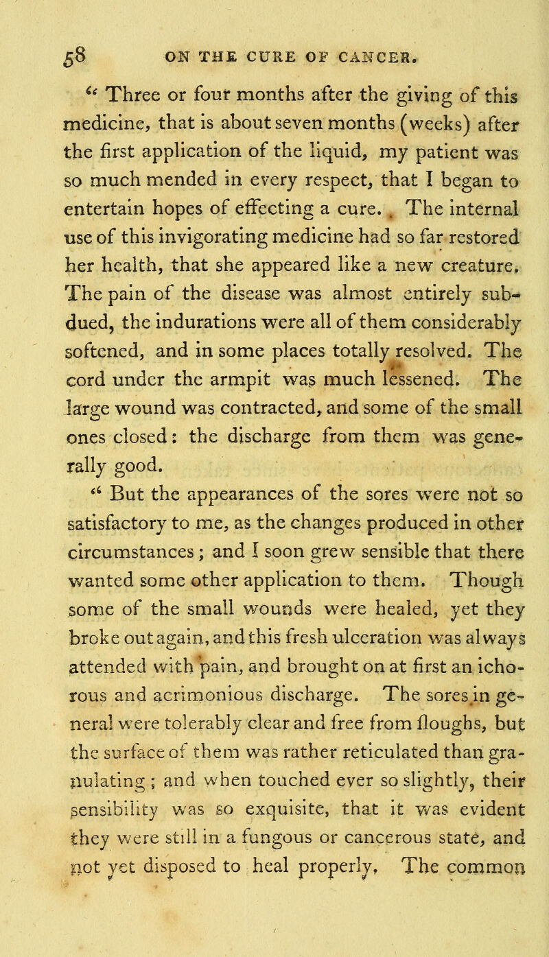 ^^ Three or four months after the giving of this medicine, that is about seven months (v^^eeks) after the first application of the liquid, my patient was so much mended in every respect, that I began to entertain hopes of effecting a cure. , The internal use of this invigorating medicine had so far restored her health, that she appeared like a new creature. The pain of the disease was almost entirely sub- dued, the indurations were all of them considerably softened, and in some places totally resolved. The cord under the armpit was much lessened. The large wound was contracted, and some of the small ones closed: the discharge from them was gene^ rally good. *' But the appearances of the sores w^ere not so satisfactory to me, as the changes produced in other circumstances ; and I soon grew sensible that there wanted some other application to them. Though some of the small wounds were healed, yet they broke out again, and this fresh ulceration was always attended with pain, and brought on at first an icho- rous and acrimonious discharge. The sores in ge- neral were tolerably clear and free from fioughs, but the surface of them was rather reticulated than gra- nulating ; and when touched ever so slightly, their sensibility was so exquisite, that it was evident they v/ere still in a fungous or cancerous state, and pot yet disposed to heal properly. The common