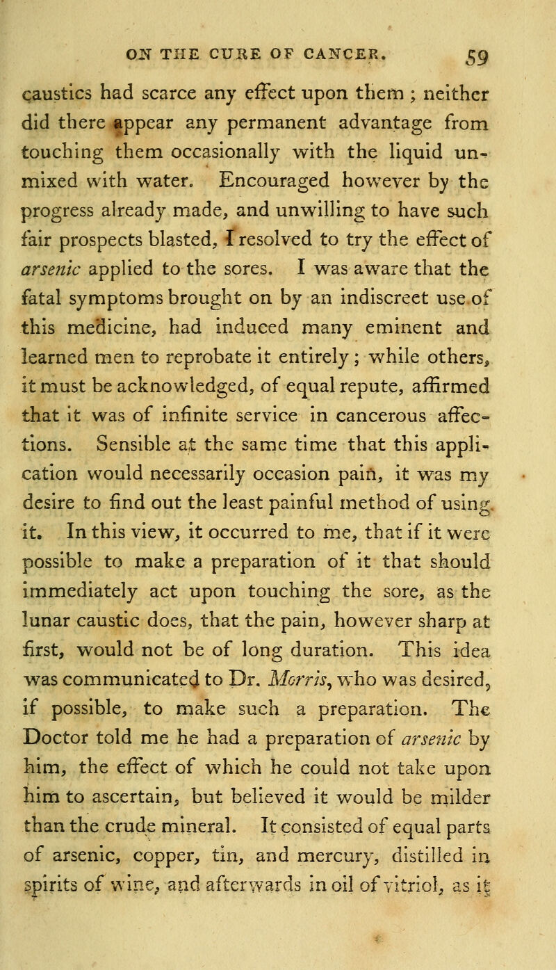 qaustics had scarce any effect upon them ; neither did there appear any permanent advantage from touching them occasionally with the liquid un- mixed with water. Encouraged however by the progress already made, and unwilling to have such fair prospects blasted, f resolved to try the effect of arsenic applied to the sores, I was aware that the fatal symptoms brought on by an indiscreet use,of this medicine, had induced many eminent and learned men to reprobate it entirely; while others, it must be acknowledged, of equal repute, affirmed that it was of infinite service in cancerous affec- tions. Sensible at the same time that this appli- cation would necessarily occasion pain, it was my desire to find out the least painful method of using, it. In this view, it occurred to me, that if it were possible to make a preparation of it that should immediately act upon touching the sore, as the lunar caustic does, that the pain, however sharp at first, would not be of long duration. This idea was communicatecj to Dr. Morris^ who was desired^ if possible, to make such a preparation. The Doctor told me he had a preparation of arsenic by him, the effect of which he could not take upon him to ascertain, but believed it would be milder than the crud^ mineral. It consisted of equal parts of arsenic, copper, tin, and mercury, distilled in spirits of wine^ and afterwards in oil of vitriol, as it