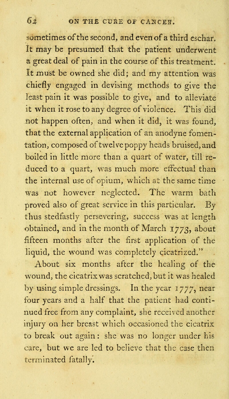 sometimes of the second, and even of a third eschar* It may be presumed that the patient underwent a great deal of pain in the course of this treatment. It must be owned she did; and my attention was chiefly engaged in devising methods to give the least pain it was possible to give, and to alleviate it when it rose to any degree of violence. This did not happen often^ and when it did^ it was found, that the external application of an anodyne fomen- tation, composed of twelve poppy heads bruised, and boiled in little more than a quart of water, till re- duced to a quart, was much more effectual than the internal use of opium, which at the same time was not however neglected. The warm bath proved also of great service in this particular. By thus stedfastly persevering, success was at length obtained, and in the month of March 1773, about fifteen months after the first application of the liquid, the wound was completely gicatrized.'* About six months after the healing of the w^ound, the cicatrix was scratched, but it was healed by using simple dressings. In the year 17775 near four years and a half that the patient had conti- nued free from any complaint, she received another injury on her breast which occasioned the cicatrix to break out again: she was no longer under his care, but we are led to believe that the case then terminated fatally.