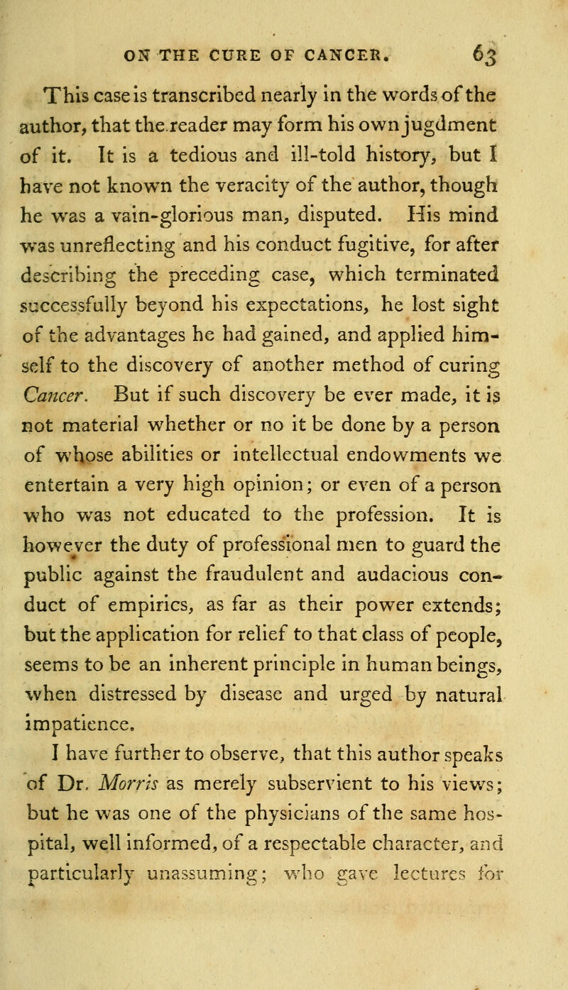 This case is transcribed nearly in the words of the author, that the.reader may form his own jugdment of it. It is a tedious and ill-told history, but I have not knowm the veracity of the author, though he was a vain-glorious man, disputed. His mind was unreflecting and his conduct fugitive, for after describing the preceding case, which terminated successfully beyond his expectations, he lost sight of the advantages he had gained, and applied him- self to the discovery of another method of curing Cancer. But if such discovery be ever made, it 13 not material whether or no it be done by a person of whose abilities or intellectual endowments we entertain a very high opinion; or even of a person who w^as not educated to the profession. It is however the duty of professional men to guard the pubUc against the fraudulent and audacious con- duct of empirics, as far as their power extends; but the application for relief to that class of people, seems to be an inherent principle in human beings, when distressed by disease and urged by natural impatience. I have further to observe, that this author speaks of Dr. Morris as merely subservient to his viev/s; but he was one of the physicians of the same hos- pital, well informed, of a respectable character, and particularly unassuming; who gave lectures for