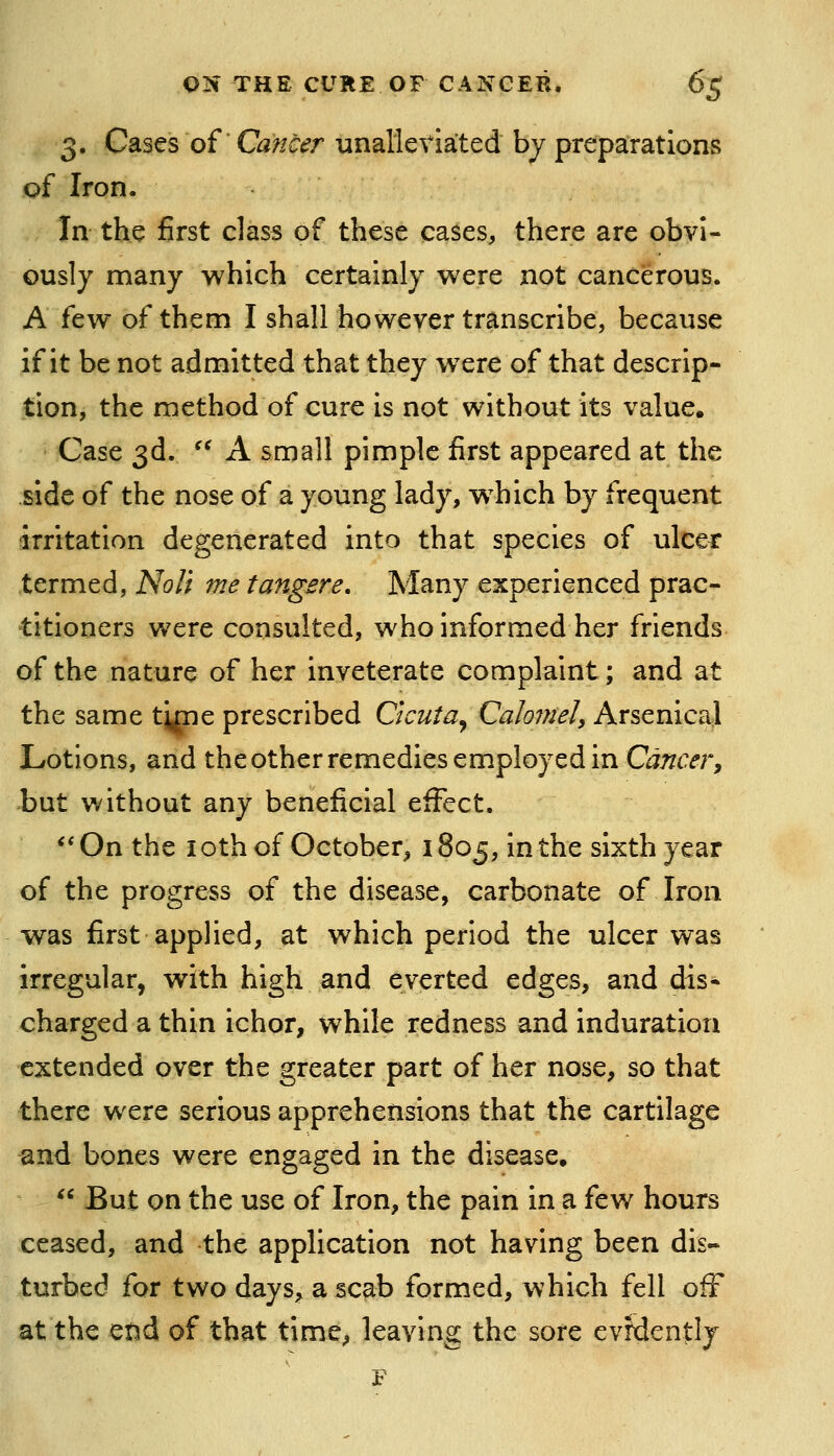 3. Cases of Cancer unalleviated by preparations of Iron. In the first class of these cases, there are obvi- ously many which certainly were not cancerous. A few of them I shall however transcribe, because if it be not admitted that they w^ere of that descrip- tion, the method of cure is not without its value. Case 3d. A small pimple first appeared at the side of the nose of a young lady, w^hich by frequent irritation degenerated into that species of ulcer termed, Noli me tangsre. Many experienced prac- titioners were consulted, who informed her friends of the nature of her inveterate complaint; and at the same tipie prescribed C'tcuta^ CalomeU Arsenical Lotions, and theotherremedies employed in C^imTfr, but without any beneficial effect. **On the loth of October, 1805, in the sixth year of the progress of the disease, carbonate of Iron was first applied, at which period the ulcer was irregular, with high and everted edges, and dis- charged a thin ichor, while redness and induration extended over the greater part of her nose, so that there were serious apprehensions that the cartilage and bones were engaged in the disease. But on the use of Iron, the pain in a few hours ceased, and the application not having been dis- turbed for two days, a scab formed, which fell ofF at the end of that time^ leaving the sore evrdently