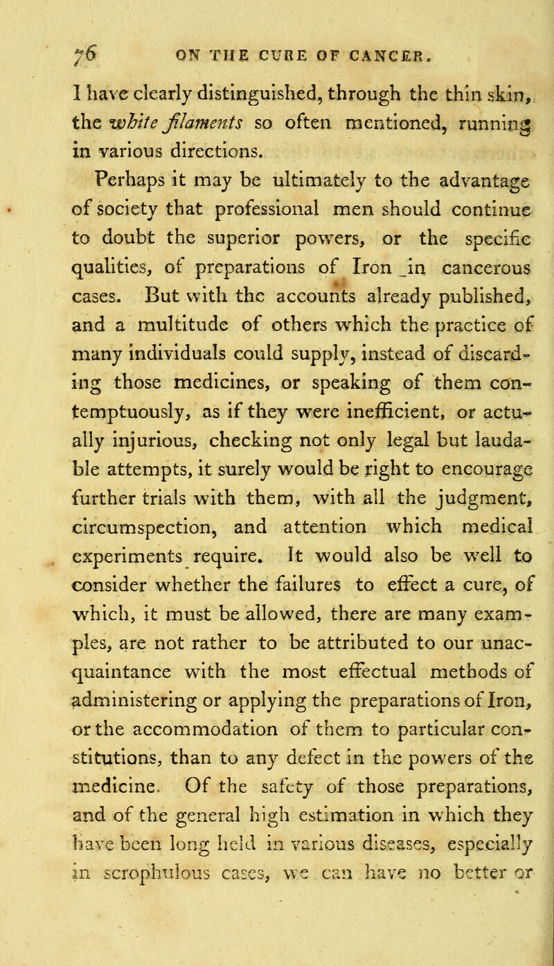 1 have clearly distinguished, through the thin skin, t\it white Jilameitts so often mentioned, running in various directions. Perhaps it may be ultimately to the advantage of society that professional men should continue to doubt the superior powers, or the specific quaUties, of preparations of Iron _in cancerous cases. But with the accounts already published, and a multitude of others w^hich the practice of many individuals could supply, instead of discard^ ing those medicines, or speaking of them con- temptuously, as if they were inefficient, or actu*- ally injurious, checking not only legal but lauda- ble attempts, it surely would be right to encourage further trials with them, with all the judgment, circumspection, and attention which medical experiments require. It would also be well to consider whether the failures to effect a cure, of which, it must be allowed, there are many exam- ples, are not rather to be attributed to our unac- quaintance with the most effectual methods of administering or applying the preparations of Iron, or the accommodation of them to particular con- stitutions, than to any defect in the powers of the medicine. Of the safety of those preparations, \ and of the general high estimation in which they have been long held in various diseases, especially in scrophulous cases, we can have no better or