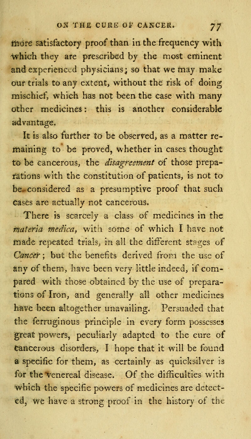 ttjore satisfactory proof than in the frequency with which they are prescribed by the most eminent and experienced physicians; so that we may make our trials to any extent, without the risk of doing mischief, which has not been the case with many other medicinei: this is another considerable advantage. It is also further to be observed, as a matter re- maining to be proved, whether in cases thought to be cancerous, the disagreement of those prepa- rations with the constitution of patients, is not to be-considered as a presumptive proof that such Cases are actually not cancerous. There is scarcely a class of medicines in the itiateYia medica, with some of which I have not iiiade repeated trials, in all the different stages of CrnicW; but the benefits derived from the use of any of them, have been wzxj little indeed, if com- pared with those obtained by the use of prepara- tions of Iron, and generally all other medicines have been altogether unavailing. Persuaded that the ferruginous principle in every form possesses great powers, peculiarly adapted to the cure of Cancerous disorders, I hope that it will be found a specific for them, as certainly as quicksilver is for the'Venereal disease. Of the difficulties with which the specific powers of medicines are detect- ed, we have a strong proof in the history of the