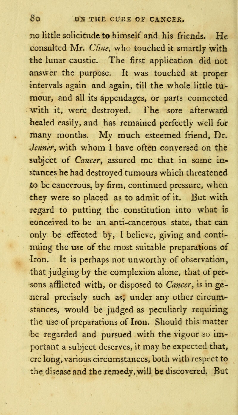 no little solicitude to himself and his friends. He consulted Mr. Cline, whv) touched it smartly with the lunar caustic. The first application did not answer the purpose. It was touched at proper intervals again and again, till the whole little tu- mour, and all its appendages, or parts connected with it, were destroyed. The sore afterward healed easily, and has remained perfectly well for many months. My much esteemed friend. Dr. Jennery with whom I have often conversed on the subject of Cancer, assured me that in some in*- stances he had destroyed tumours which threatened to be cancerous, by firm, continued pressure, when they were so placed as to admit of it. But with regard to putting the constitution into what is conceived to be an anti-cancerous state, that can only be effected by, I believe, giving and conti- nuing the use of the most suitable preparations of Iron. It is perhaps not unworthy of observation, that judging by the complexion alone, that of per- sons afflicted with, or disposed to Cancer, is in ge- neral precisely such as^ under any other circum- stances, would be judged as peculiarly requiring the use of preparations of Iron. Should this matter be regarded and pursued with the vigour so im- portant a subject deserves, it may be expected that, ere long, various circumstances, both with respect to the disease and the remedy, will be discovered. But