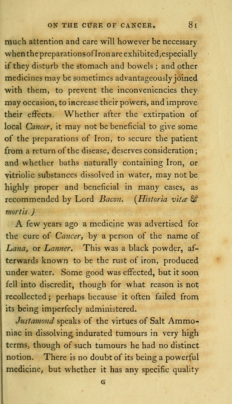 much attention and care will however be necessary when the preparationsoflron are exhibited,especially if they disturb the stomach and bowels ; and other medicines may be sometimes advantageously joined with them, to prevent the inconveniencies they may occasion, to increase their powers, and improve their effects. Whether after the extirpation of local Cancer, it may not be beneficial to give some of the preparations of Iron, to secure the patient from a return of the disease, deserves consideration; and whether baths naturally containing Iron, or vitriolic substances dissolved in water, may not be highly proper and beneficial in many cases, as recommended by Lord Bacon. {Historia vita & mortis. J A few years ago a medicine was advertised for the cure of Ca7icer, by a person of the name of Lana, or Lanner* This was a black powder, af- terwards known to be the rust of iron, produced under water. Some good was effected, but it soon fell into discredit, though for what reason is not recollected; perhaps because it often failed from its being imperfecly administered. Justamo7id speaks of the virtues of Salt Ammo- niac in dissolving indurated tumours in very high termS;, though of such tumours he had no distinct notion. There is no doubt of its being a powerful medicine, but whether it has any specific quality 6