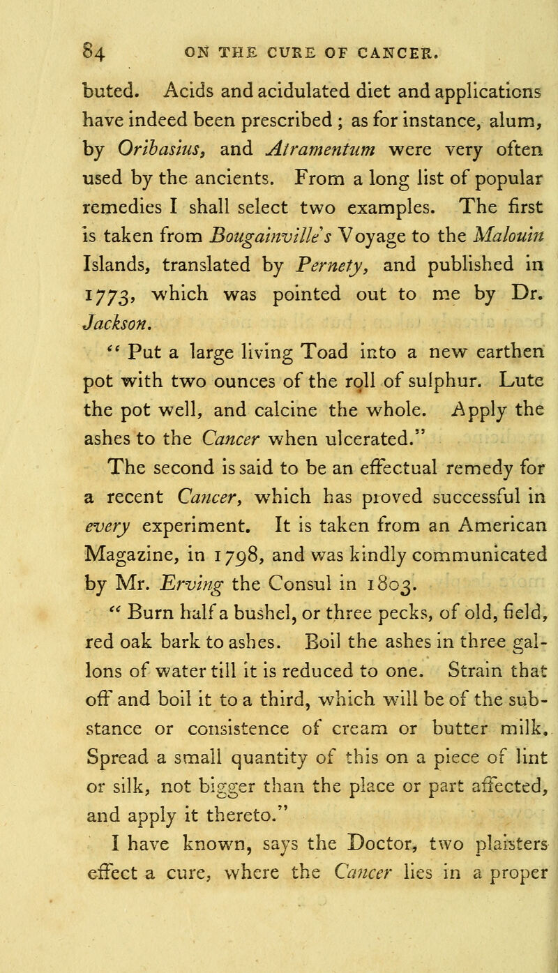 bated. Acids and acidulated diet and applications have indeed been prescribed ; as for instance, alum, by Oribasius, and Airamentum were very often used by the ancients. From a long list of popular remedies I shall select two examples. The first is taken from Bougainville s Voyage to the Malouin Islands, translated by Pernety, and pubhshed in 1773, which was pointed out to me by Dr. Jackson, *' Put a large living Toad into a new earthen pot with two ounces of the roll of sulphur. Lute the pot well, and calcine the whole. Apply the ashes to the Cancer when ulcerated. The second is said to be an effectual remedy for a recent Cajicer, which has proved successful in every experiment. It is taken from an American Magazine, in 1798, and was kindly communicated by Mr. Erving the Consul in 1803. '^ Burn half a bushel, or three pecks, of old, field, red oak bark to ashes. Boil the ashes in three gal- lons of water till it is reduced to one. Strain that off and boll it to a third, which will be of the sub- stance or consistence of cream or butter milk. Spread a small quantity of this on a piece of lint or silk, not bigger than the place or part affected, and apply it thereto. I have known, says the Doctor^ two plaisters effect a cure, where the Ccmcer lies in a proper