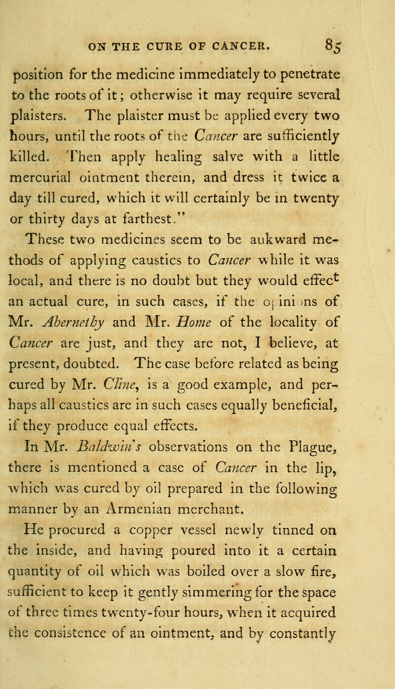 position for the medicine immediately to penetrate to the roots of it; otherwise it may require several plaisters. The plaister must be applied every two hours, until the roots of the Cancer are sufficiently- killed. Then apply healing salve with a little mercurial ointment therem, and dress it twice a day till cured, which it will certainly be m twenty or thirty days at farthest.*' These two medicines seem to be aukward me- thods of applying caustics to Cancer while it was local, and there is no doubt but they would effec^ an actual cure, in such cases, if the oi: ini ;ns of Mr. Abernethy and Mr. Home of the locality of Cancer are just, and they are not, I believe, at present, doubted. The case before related as being cured by Mr. Cline^ is a good example, and per-^ haps all caustics are in such cases equally beneficial, if they produce equal effects. In Mr. Baldwin s observations on the Plague, there is mentioned a case of Cancer in the lip, which was cured by oil prepared in the following manner by an Armenian merchant. He procured a copper vessel newly tinned on the inside, and having poured into it a certain quantity of oil which was boiled over a slow fire, sufficient to keep it gently simmering for the space of three times twxnty-four hours, when it acquired the consistence of an ointment, and by constantly