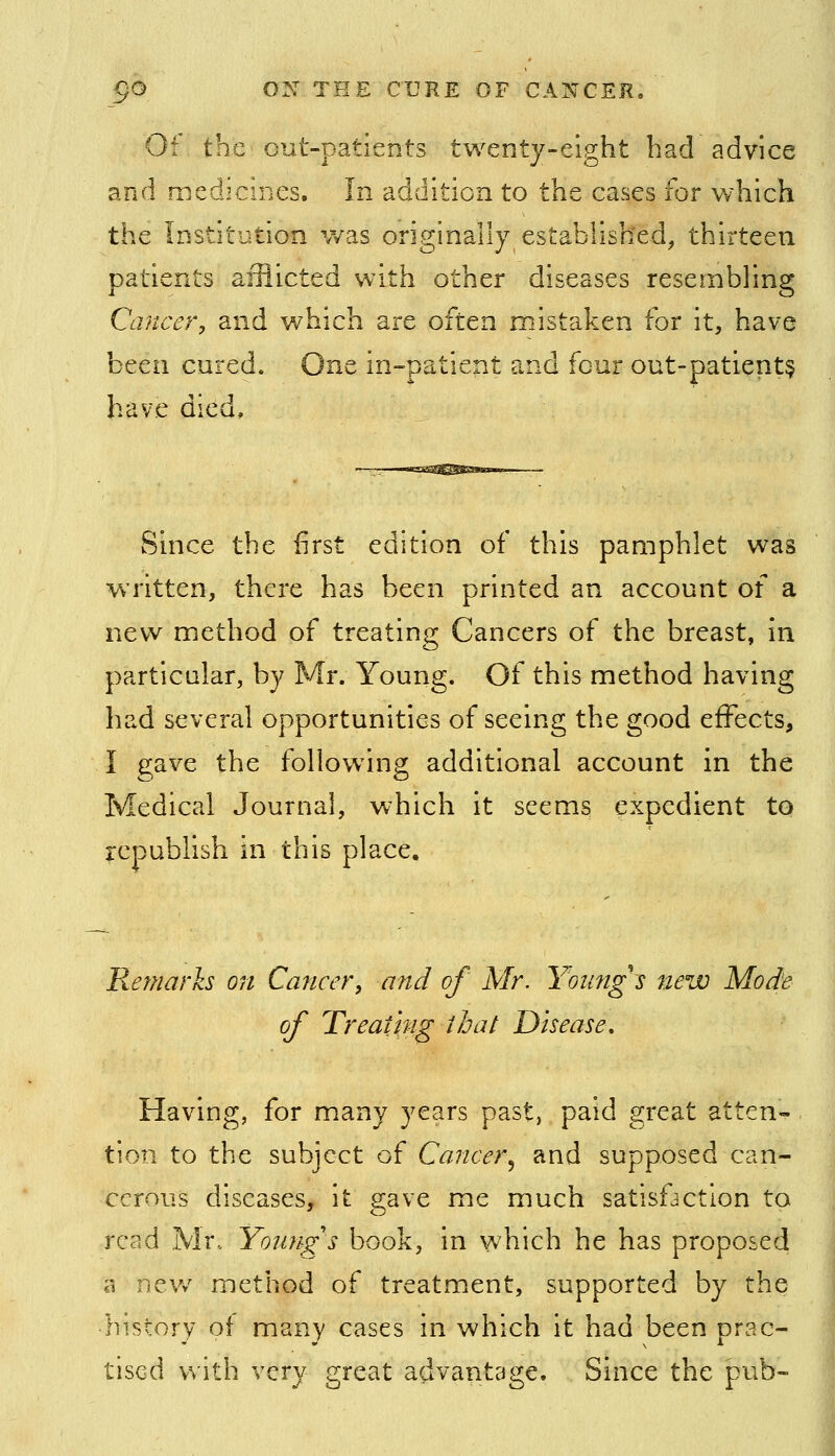 Of the out-patients twenty-eight had advice and medicines. In addition to the cases for which the Institution was originally established, thirteen patients afflicted with other diseases resembling Ccj?tcer, and which are often mistaken for it, have been cured. One in-patient and four out-patient§ have died. Since the first edition of this pamphlet was written, there has been printed an account of a new method of treating Cancers of the breast, in particular, by Mr. Young. Of this method having had several opportunities of seeing the good effects, I gave the following additional account in the Medical Journal, which it seems expedient to republish in this place. Remarks on Cancer, and of Mr. Young's new Mode of Treat'mg that Disease, Having, for many years past, paid great atten- tion to the subject oi Cancer^ and supposed can- cerous diseases, it gave me much satisfaction to read Mr. Young's book, in which he has proposed a nev/ method of treatment, supported by the history of many cases in which it had been prac- tised with very great advantage. Since the pub-