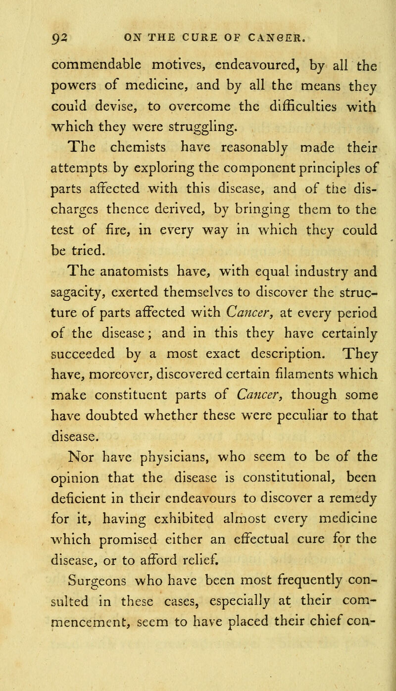 commendable motives, endeavoured, by all the powers of medicine, and by all the means they could devise, to overcome the difficulties with which they were struggling. The chemists have reasonably made their attempts by exploring the component principles of parts affected with this disease, and of the dis- charges thence derived, by bringing them to the test of fire, in every way in which they could be tried. The anatomists have, with equal industry and sagacity, exerted themselves to discover the struc- ture of parts affected with Cancer, at every period of the disease; and in this they have certainly succeeded by a most exact description. They have, moreover, discovered certain filaments which make constituent parts of Cancer, though some have doubted whether these were peculiar to that disease. Nor have physicians, who seem to be of the opinion that the disease is constitutional, been deficient in their endeavours to discover a remedy for it, having exhibited almost every medicine which promised either an effectual cure for the disease, or to afford relief. Surgeons who have been most frequently con- sulted In these cases, especially at their com- mencement, seem to have placed their chief con-