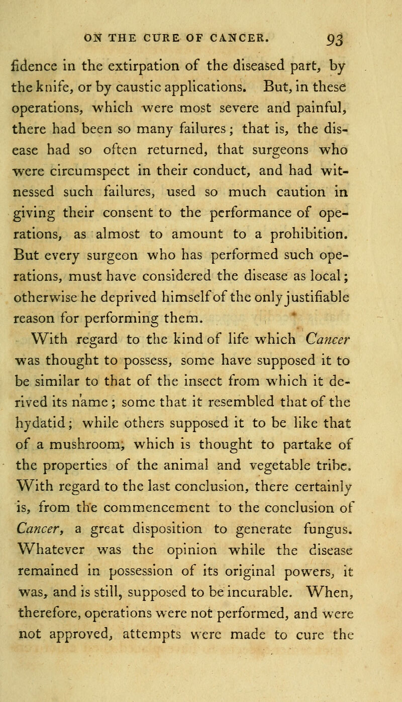 fidence in the extirpation of the diseased part, by the knife, or by caustic applications. But, in these operations, which were most severe and painful, there had been so many failures; that is, the dis- ease had so often returned, that surgeons who were circumspect in their conduct, and had wit- nessed such failures^ used so much caution in giving their consent to the performance of ope- rations, as almost to amount to a prohibition. But every surgeon who has performed such ope- rations, must have considered the disease as local; otherwise he deprived himself of the only justifiable reason for performing them. , * With regard to the kind of life which Cancer w^as thought to possess, some have supposed it to be similar to that of the insect from which it de- rived its name ; some that it resembled that of the hydatid; while others supposed it to be like that of a mushroom, which is thought to partake of the properties of the animal and vegetable tribe. With regard to the last conclusion, there certainly is, from the commencement to the conclusion of Cancer^ a great disposition to generate fungus. Whatever was the opinion while the disease remained in possession of its original powers, it was, and is still, supposed to be incurable. When, therefore, operations were not performed, and wxre not approved, attempts were made to cure the