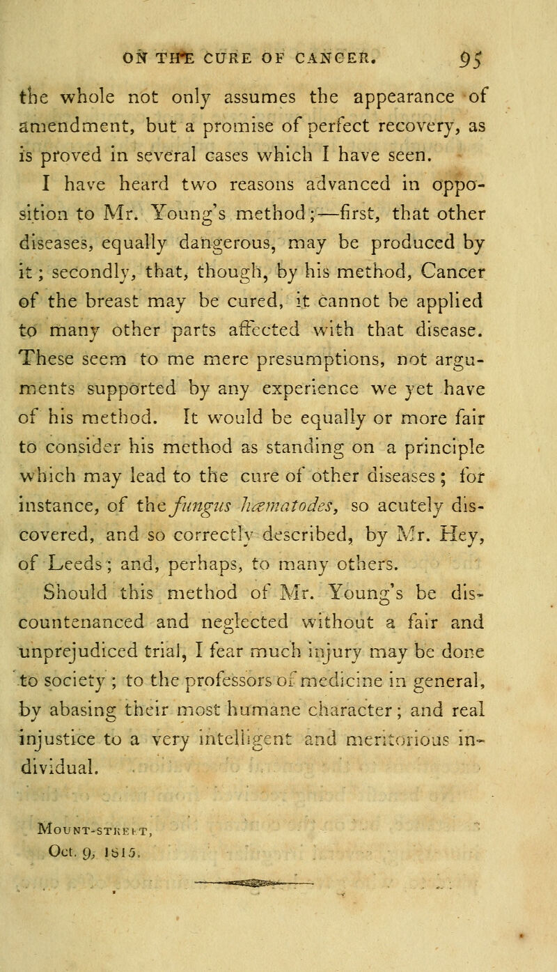 the whole not only assumes the appearance of amendment, but a promise of perfect recovery, as is proved in several cases which I have seen. I have heard two reasons advanced in oppo- sition to Mr. Young's method;—first, that other diseases, equally dangerous, may be produced by it; secondly, that, though, by his method. Cancer of the breast may be cured, it cannot be applied to many other parts affected with that disease. These seem to me mere presumptions, not argu- ments supported by any experience we yet have of his method. It would be equally or more fair to consider his method as standing on a principle which may lead to the cure of other diseases ; for instance, of the fungus Jiamatodes, so acutely dis- covered, and so correctly described, by Mr. Hey, of Leeds; and, perhaps, to m.any others. Should this method of Mr. Young's be dis- countenanced and nep;lected without a fair and unprejudiced trial, I fear much injury may be done to society ; to the professors of medicine in general, by abasing their most humane character; and real injustice to a very intelligent and meritorious in- dividual. MOUNT-STKEKT,