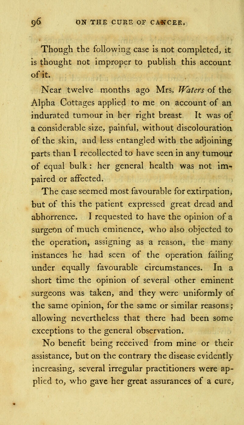 Though the following case is not completed, it is thought not improper to publish this account of it. Near twelve months ago Mrs. Waters of the Alpha Cottages applied to me on account of an indurated tumour in her right breast It was of a considerable size, painful, without discolouration of the skin, and less entangled with the adjoining parts than I recollected to have seen in any tumour of equal bulk: her general health was not im- paired or affected. The case seemed most favourable for extirpation^ but of this the patient expressed great dread and abhorrence. I requested to have the opinion of a surgeOn of much eminence, w^ho also objected to the operation, assigning as a reason, the many- instances he had seen of the operation failing under equally favourable circumstances. In a short time the opinion of several other eminent surgeons was taken, and they w^ere uniformly of the same opinion, for the same or similar reasons; allowing nevertheless that there had been some exceptions to the general observation. No benefit being received from mine or their assistance, but on the contrary the disease evidently increasing, several irregular practitioners were ap- plied to, who gave her great assurances of a cure.