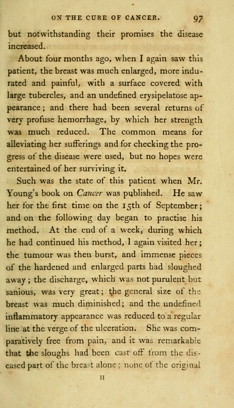 but notwithstanding their promises the disease increased. About four months ago, when I again saw this patient, the breast was much enlarged, more indu- rated and painful, with a surface covered with large tubercles, and an undefined erysipelatose ap- pearance ; and there had been several returns of very profuse hemorrhage, by which her strength was much reduced. The common means for alleviating her sufferings and for checking the pro- gress of the disease were used, but no hopes were entertained of her surviving it. Such was the state of this patient when Mr. Young's book on Ca7tcer w^as pubhshed. He saw her for the first time on the 15th of September; and on the following day began to practise his method. At the end of a weekj during which he had continued his method, 1 again visited her; the tumour was then burst, and immense pieces of the hardened and enlarged parts had sloughed away; the discharge, which w^as not purulent but sanious, was very great; the general size of the breast was much diminished; and the undefined inflammatory appearance was reduced to a regular line at the verge of the ulceration. She was com- paratively free from pain, and it was remarkable that the sloughs had been cast off from the dis- eased part of the breast alone ; none of the original