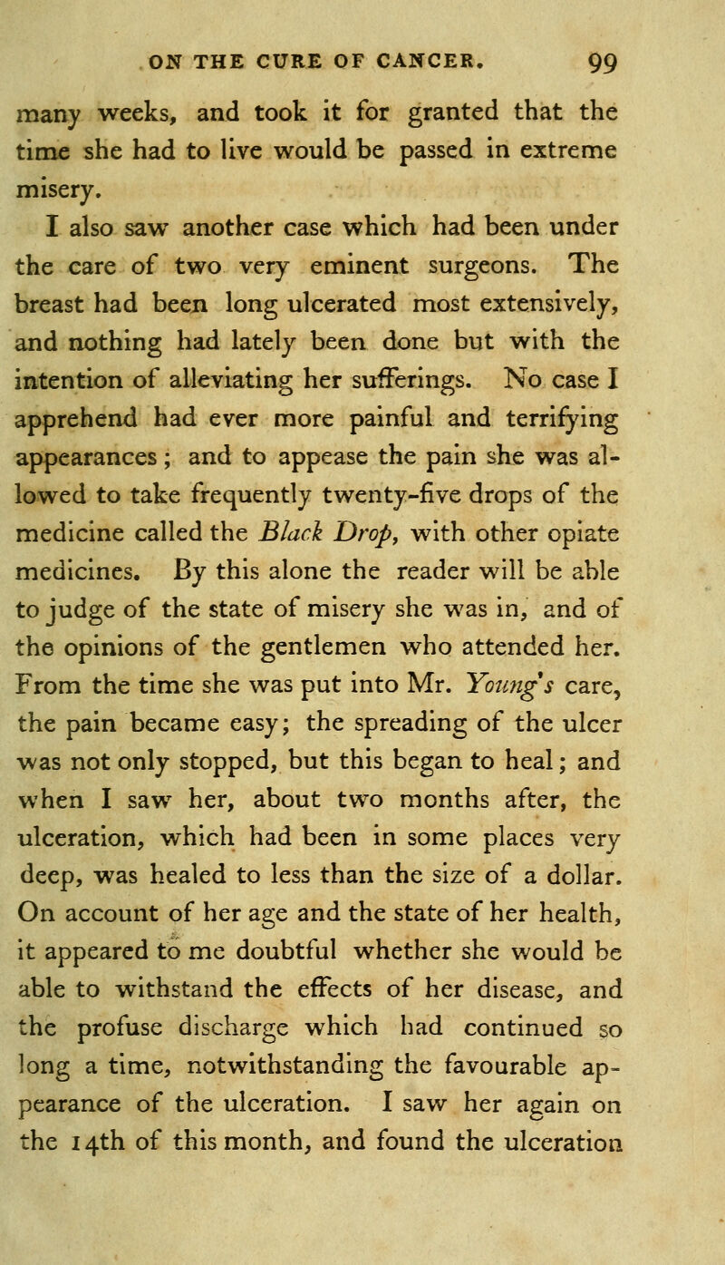 many weeks, and took it for granted that the time she had to live would be passed in extreme misery. I also saw another case which had been under the care of two very eminent surgeons. The breast had been long ulcerated most extensively, and nothing had lately been done but with the intention of alleviating her sufferings. No case I apprehend had ever more painful and terrifying appearances; and to appease the pain she was al- lowed to take frequently twenty-five drops of the medicine called the Blacl Drop, with other opiate medicines. By this alone the reader will be able to judge of the state of misery she was in, and of the opinions of the gentlemen who attended her. From the time she was put into Mr. Youngs care, the pain became easy; the spreading of the ulcer was not only stopped, but this began to heal; and when I saw her, about two months after, the ulceration, which had been in some places very deep, was healed to less than the size of a dollar. On account of her age and the state of her health, it appeared to me doubtful whether she would be able to withstand the effects of her disease, and the profuse discharge which had continued so long a time, notwithstanding the favourable ap- pearance of the ulceration. I saw her again on the 14th of this month, and found the ulceration
