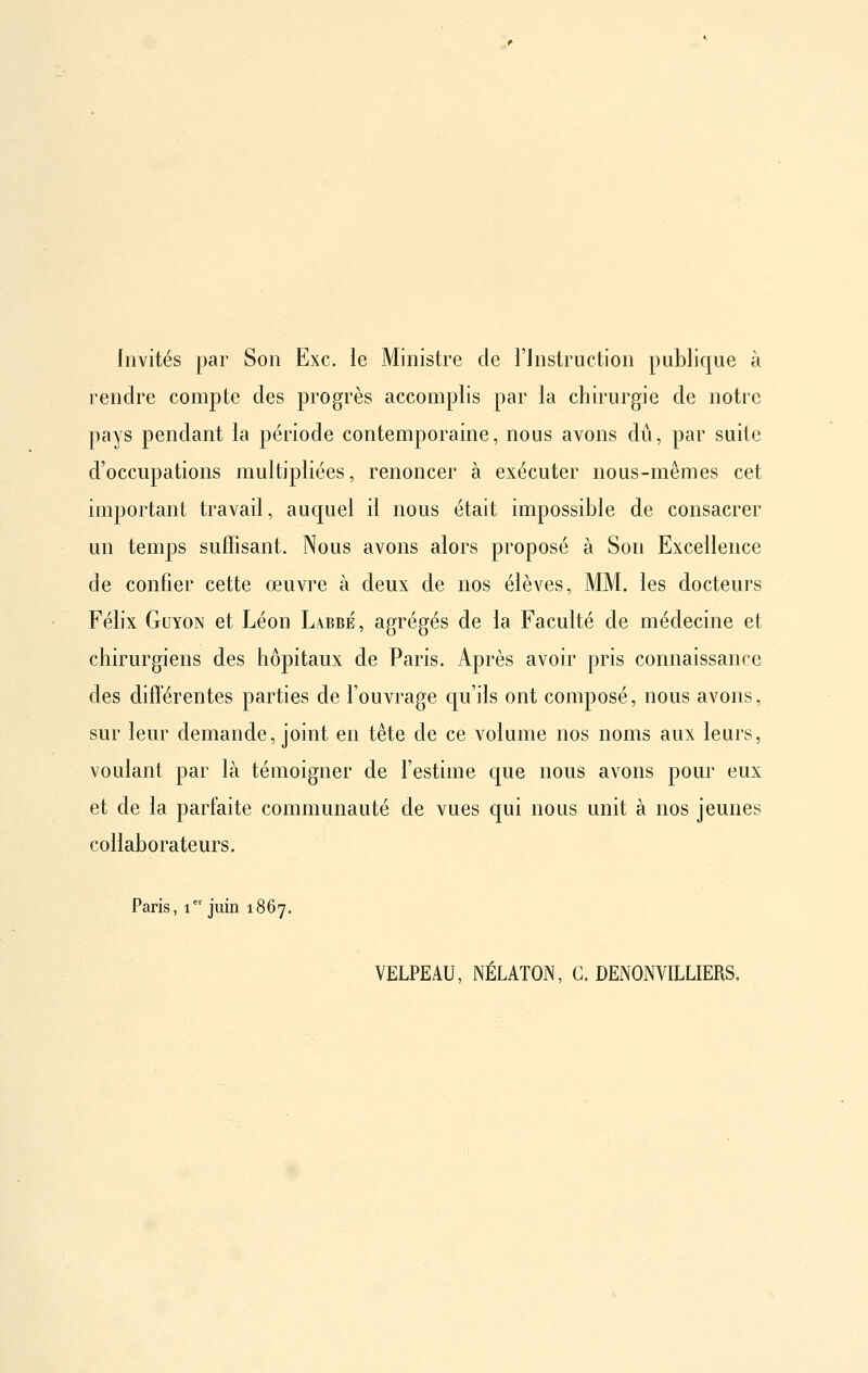 Invités par Son Exe. le Ministre de l'instruction publique à rendre compte des progrès accomplis par la chirurgie de notre pays pendant la période contemporaine, nous avons dû, par suite d'occupations multipliées, renoncer à exécuter nous-mêmes cet important travail, auquel il nous était impossible de consacrer un temps suffisant. Nous avons alors proposé à Son Excellence de confier cette œuvre à deux de nos élèves, MM. les docteurs Félix GuYON et Léon Labbé, agrégés de la Faculté de médecine et chirurgiens des hôpitaux de Paris. Après avoir pris connaissance des différentes parties de l'ouvrage c[u'ils ont composé, nous avons, sur leur demande, joint en tête de ce volume nos noms aux leurs, voulant par là témoigner de l'estime cjue nous avons pour eux et de la parfaite communauté de vues qui nous unit à nos jeunes collaborateurs. Paris, 1*' juin 1867. VELPEAU, NÉLATON, C. DENONVILLIERS.