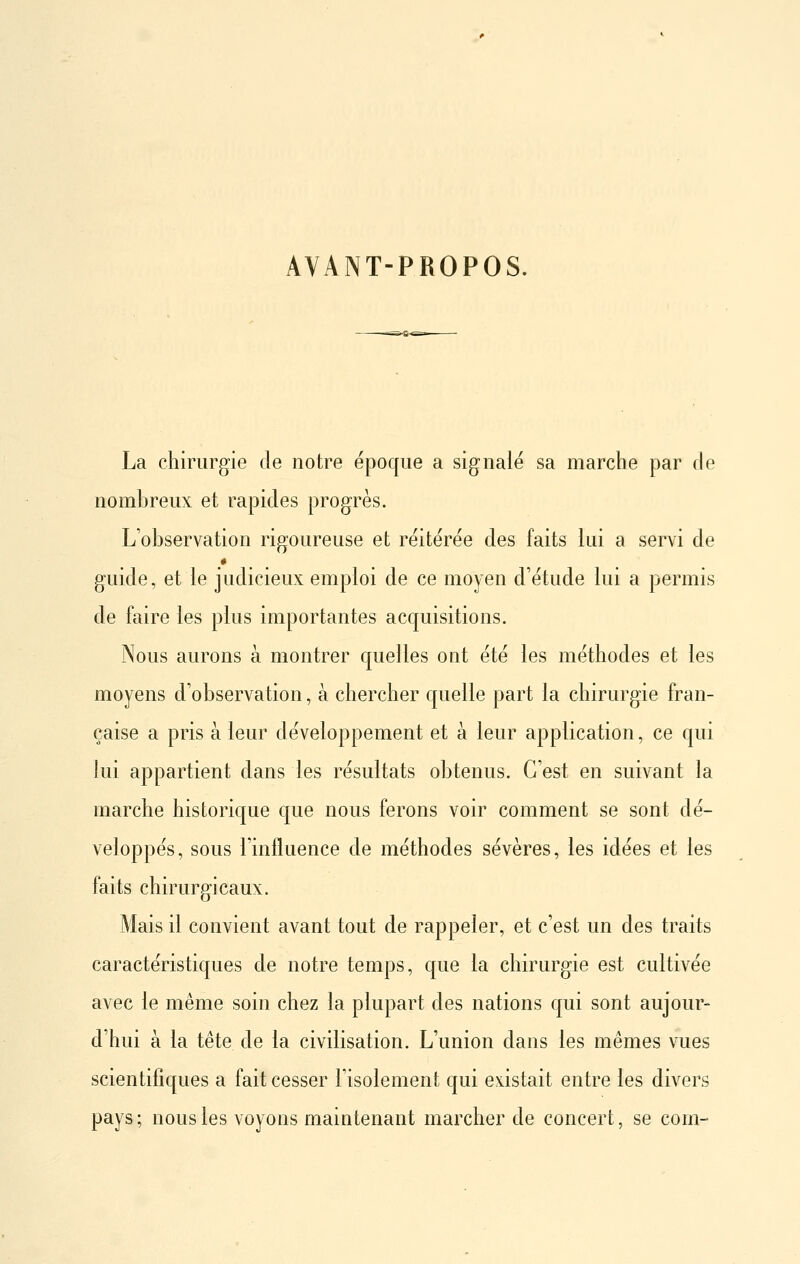 AVANT-PROPOS. La chirurgie de notre époque a signalé sa marche par de nombreux et rapides progrès. L'observation rigoureuse et réitérée des faits lui a servi de guide, et le judicieux emploi de ce moyen d'étude lui a permis de faire les plus importantes acquisitions. Nous aurons à montrer quelles ont été les méthodes et les moyens d'observation, à chercher quelle part la chirurgie fran- çaise a pris à leur développement et à leur application, ce qui lui appartient dans les résultats obtenus. C'est en suivant la marche historique que nous ferons voir comment se sont dé- veloppés, sous l'influence de méthodes sévères, les idées et les faits chirurgicaux. Mais il convient avant tout de rappeler, et c'est un des traits caractéristiques de notre temps, que la chirurgie est cultivée avec le même soin chez la plupart des nations qui sont aujour- d'hui à la tête de la civilisation. L'union dans les mêmes vues scientifiques a fait cesser l'isolement qui existait entre les divers pays ; nous les voyons maintenant marcher de concert, se com-