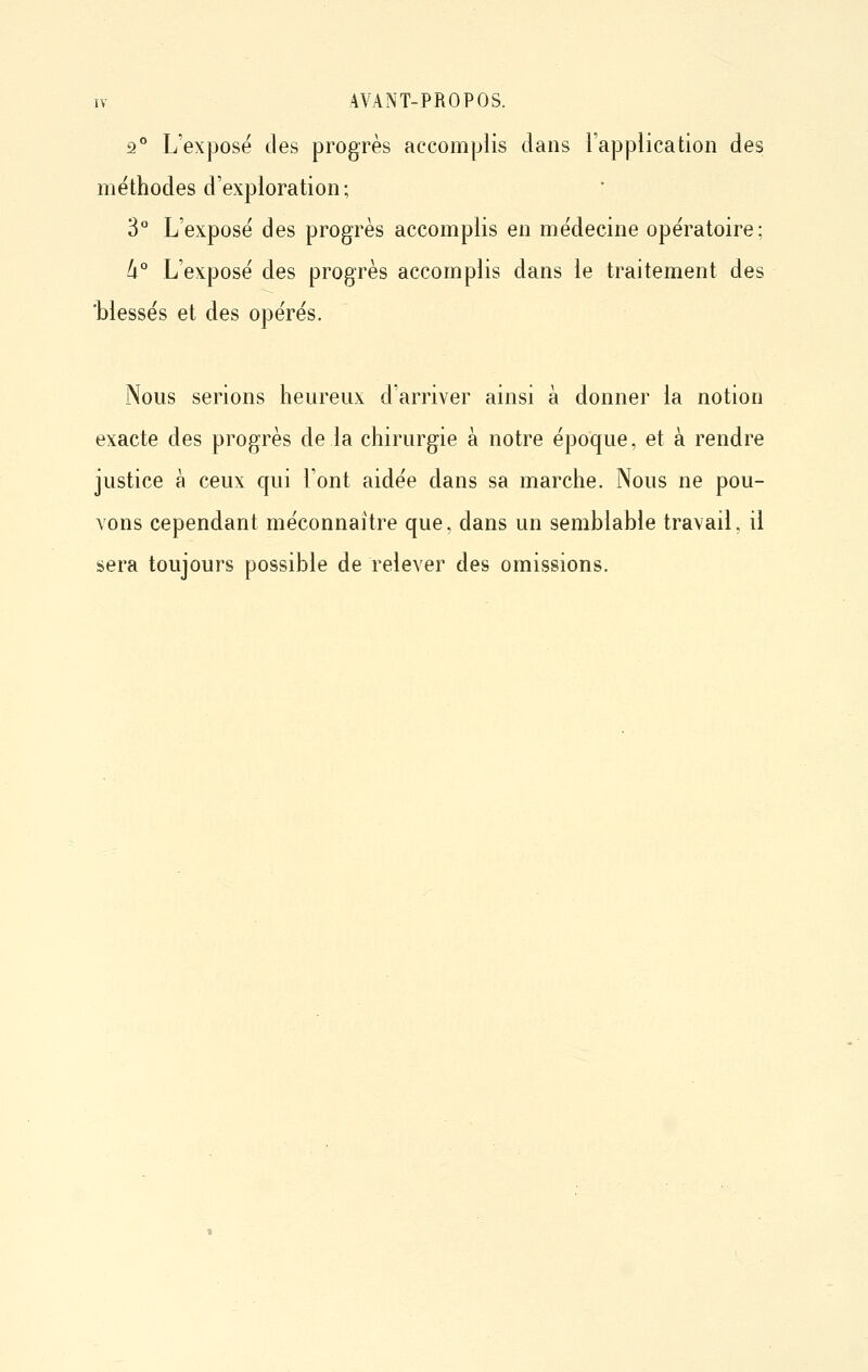 2° L'exposé des progrès accomplis dans l'application des méthodes d'exploration; 3° L'exposé des progrès accomplis en médecine opératoire; li° L'exposé des progrès accomplis dans le traitement des 'blessés et des opérés. Nous serions heureux d'arriver ainsi à donner la notion exacte des progrès de la chirurgie à notre époque, et à rendre justice à ceux qui l'ont aidée dans sa marche. Nous ne pou- vons cependant méconnaître que, dans un semblable travail, il sera toujours possible de relever des omissions.