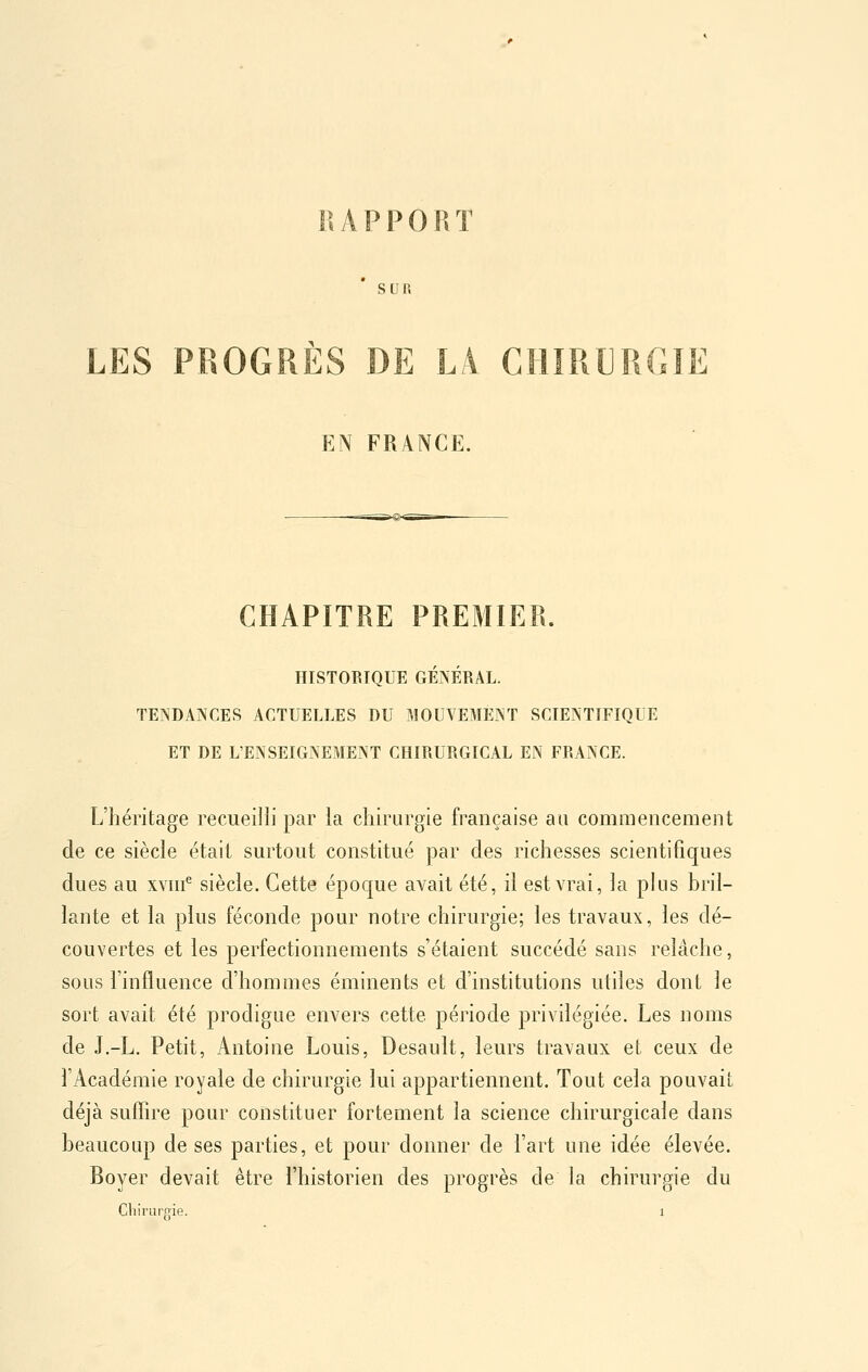 KAPPORT Sun LES PROGRÈS DE LÀ. CHIRURGIE EN FRANCE. CHAPITRE PREMIER. HISTOBIQUE GÉNÉRAL. TENDANCES ACTUELLES DU MOUVEMENT SCIENTIFIQUE ET DE L'ENSEIGNEMENT CHIRURGICAL EN FRANCE. L'héritage recueilli par la chirurgie française au commencement de ce siècle était surtout constitué par des richesses scientifiques dues au xwif siècle. Cette époque avait été, il est vrai, la plus bril- lante et la plus féconde pour notre chirurgie; les travaux, les dé- couvertes et les perfectionnements s'étaient succédé sans relâche, sous l'influence d'hommes éminents et d'institutions utiles dont le sort avait été prodigue envers cette période privdégiée. Les noms de J.-L. Petit, Antoine Louis, Desault, leurs travaux et ceux de l'Académie royale de chirurgie lui appartiennent. Tout cela pouvait déjà sufîîre pour constituer fortement la science chirurgicale dans beaucoup de ses parties, et pour donner de l'art une idée élevée. Boyer devait être l'historien des progrès de la chirurgie du