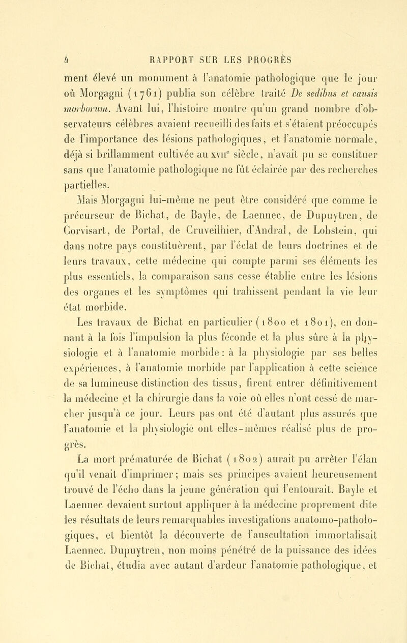 ment élevé un monument à l'anatomie pathologique que le jour où Morgagni (1761) publia son célèbre traité De sedibus et causis morboi'um. Avant lui, l'histoire montre qu'un grand nombre d'ob- servateurs célèbres avaient recueilli des faits et s'étaient préoccupés de l'importance des lésions pathologicjues, et l'anatomie normale, déjà si brillamment cultivée au xvn° siècle, n'avait pu se constituer sans que l'anatomie pathologique ne fût éclairée par des recherches partielles. Mais Morgagni lui-même ne peut être considéré que comme le précurseur de Bichat, de Bayle, de Laennec, de Dupuytren, de Gorvisart, de Portai, de Gruveilhier, d'Andral, de Lobstein, qui dans notre pays constituèrent, par l'éclat de leurs doctrines et de leurs travaux, cette médecine qui compte parmi ses éléments les plus essentiels, la comparaison sans cesse établie entre les lésions des organes et les symptômes c[ui trahissent pendant la vie leur état morbide. Les travaux de Bichat en particulier (1800 et 1801), en don- nant à la fois l'impulsion la plus féconde et la plus sûre à la phy- siologie et à l'anatomie morbide : à la physiologie par ses belles expériences, à l'anatomie morbide par l'application à cette science de sa lumineuse distinction des tissus, firent entrer définitivement la médecine et la chirurgie dans la voie où elles n'ont cessé de mar- cher juscju'à ce jour. Leurs pas ont été d'autant plus assurés que l'anatomie et la physiologie ont elles-mêmes réalisé plus de pro- grès. La mort prématurée de Bichat (1802) aurait pu arrêter l'élan qu'il venait d'imprimer ; mais ses principes avaient heureusement trouvé de l'écho dans la jeune génération qui l'entourait. Bayle et Laennec devaient surtout applicjuer à la médecine proprement dite les résultats de leurs remarcjuables investigations anatomo-patholo- gicjues, et bientôt la découverte de l'auscultation immortalisait Laennec. Dupuytren, non moins pénétré de la puissance des idées de Bichat, étudia avec autant d'ardeur l'anatomie pathologic[ue, et