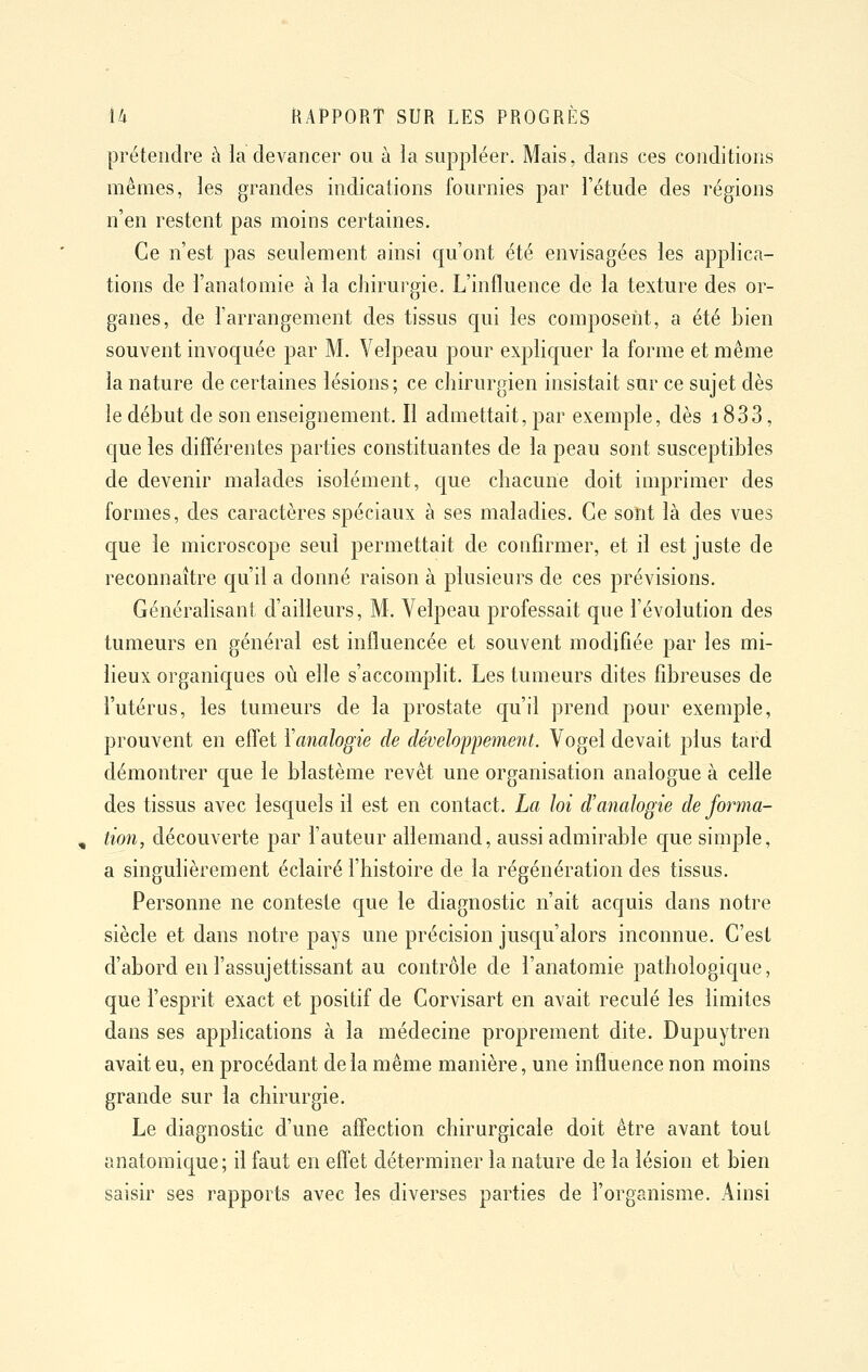 prétendre à la devancer ou à la suppléer. Mais, dans ces conditions mêmes, les grandes indications fournies par l'étude des régions n'en restent pas moins certaines. Ce n'est pas seulement ainsi qu'ont été envisagées les applica- tions de l'anatomie à la chirurgie. L'influence de la texture des or- ganes, de l'arrangement des tissus cjui les composent, a été bien souvent invoquée par M. Velpeau pour expliquer la forme et même la nature de certaines lésions; ce chirurgien insistait sur ce sujet dès le début de son enseignement. Il admettait, par exemple, dès 1833, que les différentes parties constituantes de la peau sont susceptibles de devenir malades isolément, que chacune doit imprimer des formes, des caractères spéciaux à ses maladies. Ce sont là des vues que le microscope seul permettait de confirmer, et il est juste de reconnaître c[u'il a donné raison à plusieurs de ces prévisions. Généralisant d'ailleurs, M. Velpeau professait que l'évolution des tumeurs en général est influencée et souvent modifiée par les mi- lieux organiques où elle s'accomplit. Les tumeurs dites fibreuses de l'utérus, les tumeurs de la prostate cju'il prend pour exemple, prouvent en effet Yanalogie de développement. Vogel devait plus tard démontrer que le blastème revêt une organisation analogue à celle des tissus avec lesquels il est en contact. La loi d'analogie de forma- tion, découverte par l'auteur allemand, aussi admirable que simple, a singulièrement éclairé l'histoire de la régénération des tissus. Personne ne conteste que le diagnostic n'ait acquis dans notre siècle et dans notre pays une précision jusqu'alors inconnue. C'est d'abord en l'assujettissant au contrôle de l'anatomie pathologique, que l'esprit exact et positif de Corvisart en avait reculé les limites dans ses applications à la médecine proprement dite. Dupuytren avait eu, en procédant delà même manière, une influence non moins grande sur la chirurgie. Le diagnostic d'une affection chirurgicale doit être avant tout anatomique; il faut en effet déterminer la nature de la lésion et bien saisir ses rapports avec les diverses parties de l'organisme. Ainsi