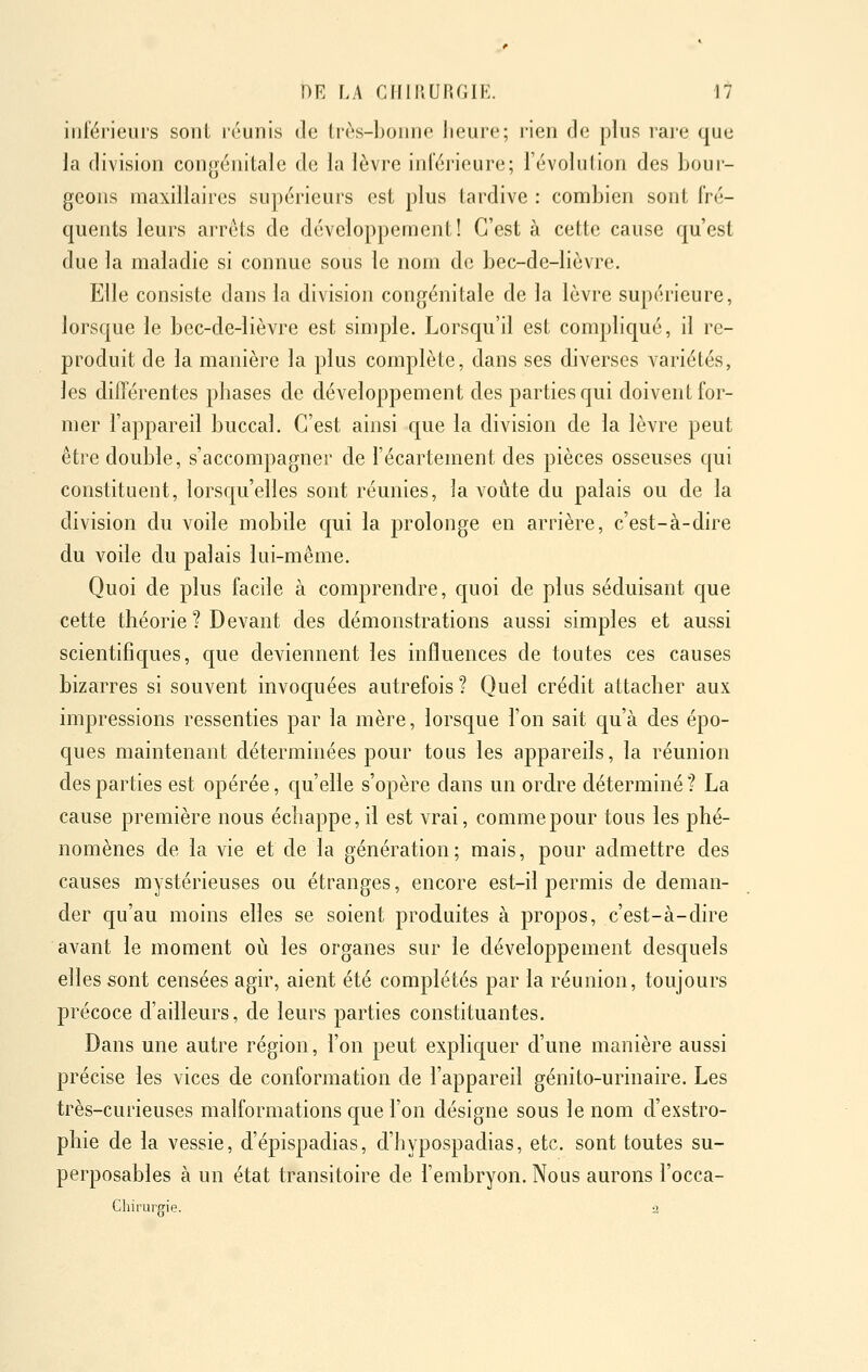 inférieurs sont léunis de Irès-bonne heure; rien de plus rare que la division congénitale de la lèvre inférieure; l'évolution des bour- geons maxillaires supérieurs est plus tardive : combien sont fré- quents leurs arrêts de développement! C'est à cette cause qu'est duc la maladie si connue sous le nom de bec-de-lièvre. Elle consiste dans la division congénitale de la lèvre supérieure, lorsque le bec-de-lièvre est simple. Lorsqu'il est compliqué, il re- produit de la manière la plus complète, dans ses diverses variétés, les différentes phases de développement des parties qui doivent for- mer l'appareil buccal. C'est ainsi c[ue la division de la lèvre peut être double, s'accompagner de l'écartement des pièces osseuses qui constituent, lorsqu'elles sont réunies, la voûte du palais ou de la division du voile mobile qui la prolonge en arrière, c'est-à-dire du voile du palais lui-même. Quoi de plus facile à comprendre, quoi de plus séduisant que cette théorie ? Devant des démonstrations aussi simples et aussi scientifiques, que deviennent les influences de toutes ces causes bizarres si souvent invoquées autrefois ? Quel crédit attacher aux impressions ressenties par la mère, lorsque l'on sait qu'à des épo- cjues maintenant déterminées pour tous les appareils, la réunion des parties est opérée, qu'elle s'opère dans un ordre déterminé 1 La cause première nous échappe,il est vrai, commepour tous les phé- nomènes de la vie et de la génération; mais, pour admettre des causes mystérieuses ou étranges, encore est-il permis de deman- der qu'au moins elles se soient produites à propos, c'est-à-dire avant le moment où les organes sur le développement desquels elles sont censées agir, aient été complétés par la réunion, toujours précoce d'ailleurs, de leurs parties constituantes. Dans une autre région, l'on peut expliquer d'une manière aussi précise les vices de conformation de l'appareil génito-urinaire. Les très-curieuses malformations que l'on désigne sous le nom d'exstro- phie de la vessie, d'épispadias, d'hypospadias, etc. sont toutes su- perposables à un état transitoire de l'embryon. Nous aurons l'occa- Chirurgie. -2