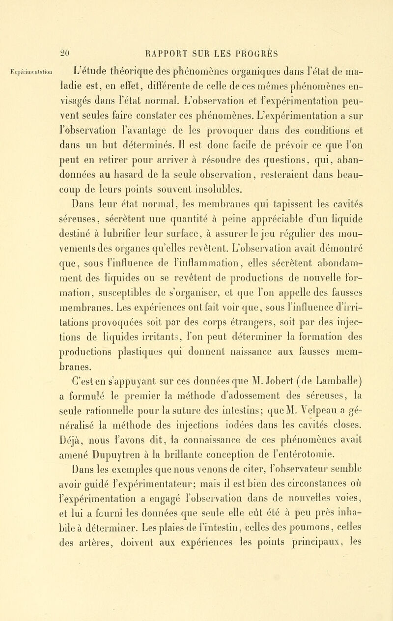 Eïpërimenuaion L'étude théonque des phénomènes organiques dans l'état de ma- ladie est, en effet, différente de celle de ces mêmes phénomènes en- visagés dans l'état normal. L'observation et l'expérimentation peu- vent seules faire constater ces phénomènes. L'expérimentation a sur l'observation l'avantage de les provoquer clans des conditions et dans un but déterminés. Il est donc facile de prévoir ce que l'on peut en retirer pour arriver à résoudre des questions, qui, aban- données au hasard de la seule observation, resteraient dans beau- coup de leurs points souvent insolubles. Dans leur état normal, les membranes qui tapissent les cavités séreuses, sécrètent une cpantité à peine appréciable d'un lic|uide destiné à lubrifier leur surface, à assurer le jeu régulier des mou- vements des organes qu'elles revêtent. L'observation avait démontré que, sous l'influence de l'inflammation, elles sécrètent abondam- ment des liquides ou se revêtent de productions de nouvelle for- mation, susceptibles de s'organiser, et que l'on appelle des fausses membranes. Les expériences ont fait voir que, sous l'influence d'irri- tations provoquées soit par des corps étrangers, soit par des injec- tions de liquides irritants, l'on peut déterminer la formation des productions plastiques qui donnent naissance aux fausses mem- branes. C'est en s'appuyant sur ces données c[ue M. Jobert (de Lamballe) a formulé le premier la méthode d'adossement des séreuses, la seule rationnelle pour la suture des intestins; que M. Velpeau a gé- néralisé la méthode des injections iodées dans les cavités closes. Déjà, nous l'avons dit, la connaissance de ces phénomènes avait amené Dupuytren à la brillante conception de l'entérotomie. Dans les exemples que nous venons de citer, l'observateur semble avoir guidé l'expérimentateur; mais il est bien des circonstances où l'expérimentation a engagé l'observation dans de nouveiïes voies, et lui a fourni les données que seule elle eût été à peu près inha- bde à déterminer. Les plaies de l'intestin, celles des poumons, celles des artères, doivent aux expériences les points principaux, les