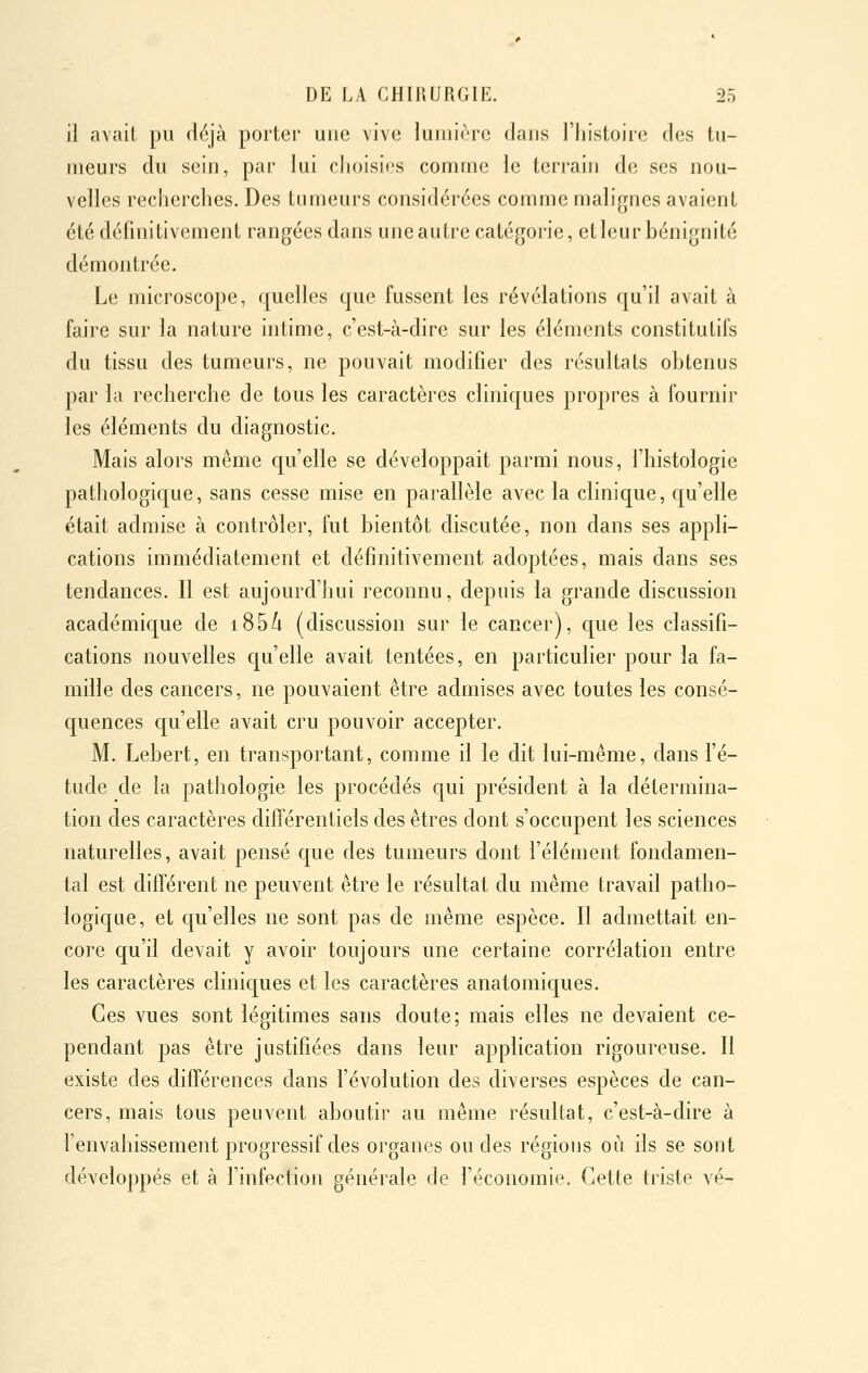 il avait pu déjà portei' une vive lumière dans l'histoire des tu- meurs du sein, par lui choisies comme le terrain de ses nou- velles recherches. Des tumeurs considérées comme malignes avaient été définitivement rangées dans une autre catégorie, etleur bénignité démontrée. Le microscope, quelles que fussent les révélations qu'il avait à faire sur la nature intime, c'est-à-dire sur les éléments constitutifs du tissu des tumeurs, ne pouvait modifier des résultats obtenus par la recherche de tous les caractères cliniques propres à fournir les éléments du diagnostic. Mais alors même qu'elle se développait parmi nous, fhistologie pathologic|ue, sans cesse mise en parallèle avec la clinique, qu'elle était admise à contrôler, fut bientôt discutée, non dans ses appli- cations immédiatement et définitivement adoptées, mais dans ses tendances. Il est aujourd'hui reconnu, depuis la grande discussion académique de i85/i (discussion sur le cancer), c[ue les classifi- cations nouvelles quelle avait tentées, en particulier pour la fa- mille des cancers, ne pouvaient être admises avec toutes les consé- quences c[u'elle avait cru pouvoir accepter. M. Lebert, en transportant, comme il le dit lui-même, dans fé- tude de la pathologie les procédés qui président à la détermina- tion des caractères différentiels des êtres dont s'occupent les sciences naturelles, avait pensé que des tumeurs dont l'élément fondamen- tal est différent ne peuvent être le résultat du même travail patho- logique, et qu'elles ne sont pas de même espèce. Il admettait en- core qu'il devait y avoir toujours une certaine corrélation entre les caractères cliniques et les caractères anatomiques. Ces vues sont légitimes sans doute; mais elles ne devaient ce- pendant pas être justifiées dans leur application rigoureuse. Il existe des différences dans révolution des diverses espèces de can- cers, mais tous peuvent aboutir au même résultat, c'est-à-dire à f envahissement progressif des organes ou des régions où ils se sont développés et à l'infection générale de l'économie. Cette triste vé-