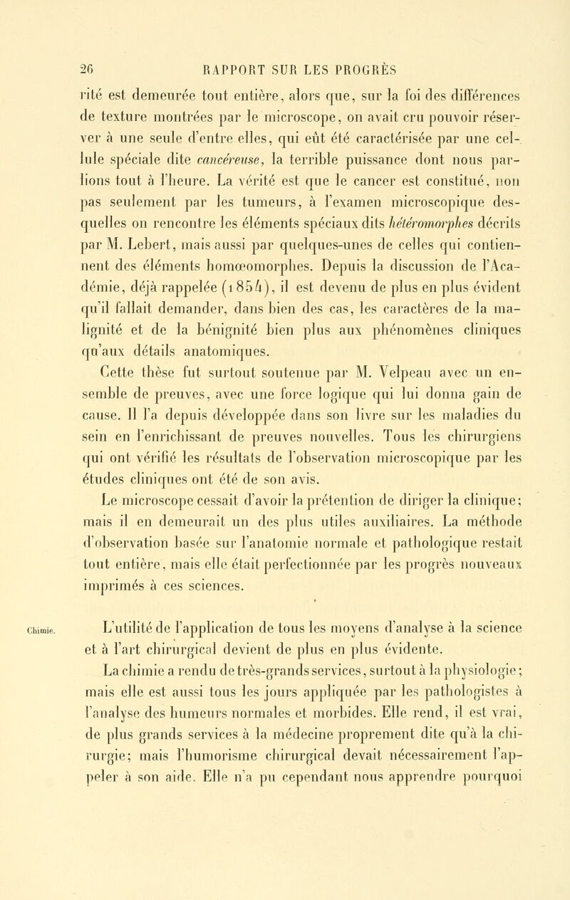 rite est demeurée tout entière, alors que, sur la foi des différences de texture montrées par le microscope, on avait cru pouvoir réser- ver à une seule d'entre elles, c[ui eût été caractérisée par une cel- lule spéciale dite cancéreuse, la terrible puissance dont nous par- lions tout à l'heure. La vérité est que le cancer est constitué, non pas seulement par les tumeurs, à l'examen microscopique des- quelles on rencontre les éléments spéciaux dits hétéromorphes décrits par M. Lebert, mais aussi par quelques-unes de celles qui contien- nent des éléments homœomorphes. Depuis la discussion de l'Aca- démie, déjà rappelée (i854), il est devenu de plus en plus évident qu'd fallait demander, dans bien des cas, les caractères de la ma- lignité et de la bénignité bien plus aux phénomènes chniques qu'aux détails anatomiques. Cette thèse fut surtout soutenue par M. Velpeau avec un en- semble de preuves, avec une force logique qui lui donna gain de cause. Il l'a depuis développée dans son livre sur les maladies du sein en l'enrichissant de preuves nouvelles. Tous les chirurgiens qui ont vérifié les résultats de l'observation microscopique par les études cliniques ont été de son avis. Le microscope cessait d'avoir la prétention de diriger la clinique; mais il en demeurait un des plus utiles auxiliaires. La méthode d'observation basée sur l'anatomie normale et pathologique restait tout entière, mais elle était perfectionnée par les progrès nouveaux imprimés à ces sciences. Chimie. L'utilité de l'application de tous les moyens d'analyse à la science et à l'art chirurgical devient de plus en plus évidente. La chimie a rendu de très-grands services, surtout à la physiologie ; mais elle est aussi tous les jours appliquée par les pathologistes à l'analyse des humeurs normales et morbides. Elle rend, il est vrai, de plus grands services à la médecine proprement dite qu'à la chi- rurgie; mais l'humorisme chirurgical devait nécessairement l'ap- peler à son aide. Elle n'a pu cependant nous apprendre pourquoi