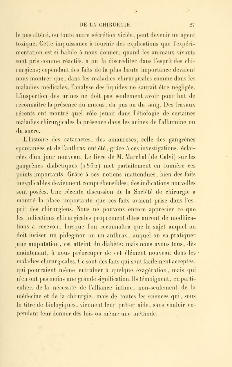 le pus altéré, ou loute autre sécrétion viciée, j)eut devenii- nii agent toxique. Cette impuissance à fournir des explications que l'expéri- mentation est si habile à nous donner, quand les animaux vivants sont pris comme réactifs, a pu la discréditer dans l'esprit des chi- rurgiens; cependant des faits de la plus haute importance devaient nous montrer que, dans les maladies chirurgicales comme dans les maladies médicales, l'analyse des liquides ne saurait être négligée. L'inspection des urines ne doit pas seulement avoir pour but de reconnaître la présence du mucus, du pus ou du sang. Des travaux récents ont montré quel rôle jouait dans l'étiologie de certaines maladies chirurgicales la présence dans les urines de l'albumine ou du sucre. L'histoire des cataractes, des amauroses, celle des gangrènes spontanées et de l'anthrax ont été, grâce à ces investigations, éclai- rées d'un jour nouveau. Le livre de M. Marchai (de Calvi) sur les gangrènes diabétiques (1862) met parfaitement en lumière ces points importants. Grâce à ces notions inattendues, bien des faits inexplicables deviennent compréhensibles; des indications nouvelles sont posées. Une récente chscussion de la Société de chirurgie a montré la place importante que ces faits avaient prise dans l'es- prit des chirurgiens. Nous ne pouvons encore apprécier ce que les indications chirurgicales proprement dites auront de modifica- tions à recevoir, lorsque l'on reconnaîtra que le sujet auquel on doit inciser un phlegmon ou un anthrax, auquel on va pratiquer une amputation, est atteint du diabète; mais nous avons tous, dès maintenant, à nous préoccuper de cet élément nouveau dans les maladies chirurgicales. Ce sont des faits qui sont facilement acceptés, cpii pourraient même entraîner à quelc[ue exagération, mais qui n'en ont pas moins une grande signification. Ils témoignent, en parti- culier, de la nécessité de l'alliance intime, non-seulement de la médecine et de la chirurgie, mais de toutes les sciences qui, sous le titre de biologiques, viennent leur prêter aide, sans vouloir ce- pendant leur donner des lois ou même une méthode.