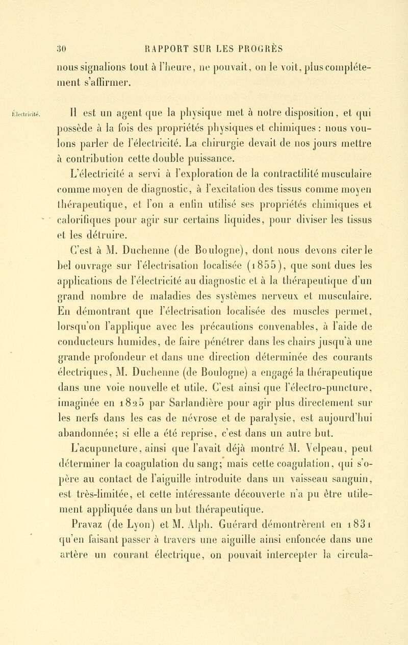 nous signalions tout à i'Jieure, ne pouvait, on le voit, plus complète- ment s'affirmer. Électricité. Il est un agent que la physique met à notre disposition, et qui possède à la fois des propriétés physiques et chimiques : nous vou- lons parler de l'électricité. La chirurgie devait de nos jours mettre à contribution cette double puissance. L'électricité a servi à l'exploration de la contractihté musculaire comme moyen de diagnostic, à l'excitation des tissus comme moyen thérapeutique, et l'on a enfin utilisé ses propriétés chimiques et ^ ' calorifiques pour agir sur certains liquides, pour diviser les tissus et les détruire. C'est à M. Duchenne (de Boulogne), dont nous devons citer le bel ouvrage sur l'électrisation localisée (i855), que sont dues les applications de l'électricité au diagnostic et à la thérapeutique d'un grand nombre de maladies des systèmes nerveux et musculaire. En démontrant que l'électrisation localisée des muscles permet, lorsqu'on l'applique avec les précautions convenables, à l'aide de conducteurs humides, de faire pénétrer dans les chairs jusqu'à une grande profondeur et dans une direction déterminée des courants électriques, M. Duchenne (de Boulogne) a engagé la Ihérapeutique dans une voie nouvelle et utile. C'est ainsi que l'électro-puncture, imaginée en 1826 par Sarlandière pour agir plus directement sur les nerfs dans les cas de névrose et de paralysie, est aujourd'hui abandonnée; si elle a été reprise, c'est dans un autre but. L'acupuncture, ainsi que l'avait déjà montré M. Velpeau, peut déterminer la coagulation du sang; mais cette coagulation, qui s'o- père au contact de l'aiguille introduite dans un vaisseau sanguin, est très-limitée, et cette intéressante découverte n'a pu être utde- ment appliquée dans un but thérapeutic[ue. Pravaz (de Lyon) et M. Alph. Guérard démontrèrent en i83i cju'en faisant passer à travers une aiguille ainsi enfoncée dans une artère un courant électrique, on pouvait intercepter la circula-