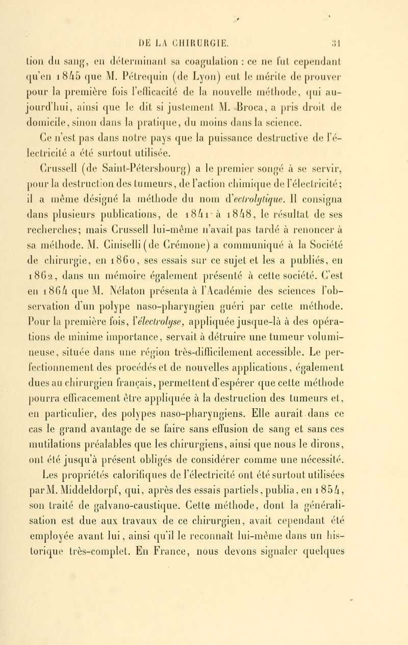 lion du sang, en déLeriiiiiiaiiI sa coagulation : ce ne lui cependant qu'en i8/;5 que M. Pétrequin (de Lyon) eut le mérite de prouver pour la première fois l'elTicacité de la nouvelle méthode, qui au- jourd'hui, ainsi que le dit si justement M. Broca, a pris droit de domicile, sinon dans la pratique, du moins dans la science. Ce n'est pas dans notre pays que la puissance destructive de l'é- lectricité a été surtout utdisée. Grussell (de Saint-Pétersbourg) a le premier songé à se servir, pour la destruction des tumeurs, de l'action chimique de l'électricité; il a même désigné la méthode du nom à'eclrolylique. Il consigna dans plusieurs publications, de i8/u- à 18/18, le résultat de ses recherches; mais Grussell lui-même n'avait pas tardé à renoncera sa méthode. M. Giniselh (de Grémone) a communiqué à la Société de chirurgie, en 1860, ses essais sur ce sujet et les a publiés, en 1862, dans un mémoire également présenté à cette société. G'est en i86/i que M. Nélaton présenta à l'Académie des sciences l'ob- servation d'un polype naso-pharyngien guéri par cette méthode. Pour la première fois, Yélectrolyse, appliquée jusque-là à des opéra- tions de minime importance, servait à détruire une tumeur volumi- neuse, située dans une région très-difficilement accessible. Le per- fectionnement des procédés et de nouvelles applications, également dues au chirurgien français, permettent d'espérer que cette méthode pourra efficacement être appliquée à la destruction des tumeurs et, en particulier, des polypes naso-pharyngiens. Elle aurait dans ce cas le grand avantage de se faire sans effusion de sang et sans ces mutilations préalables que les chirurgiens, ainsi que nous le dirons, ont été jusqu'à présent obligés de considérer comme une nécessité. Les propriétés calorifiques de l'électricité ont été surtout utdisées par M. Middeldorpf, qui, après des essais partiels, publia, en 185/i, son traité de galvano-caustique. Gette méthode, dont la générali- sation est due aux travaux de ce chirurgien, avait cependant été employée avant lui, ainsi qu'il le reconnaît lui-même dans un his- torique très-complet. En France, nous devons signaler quelques