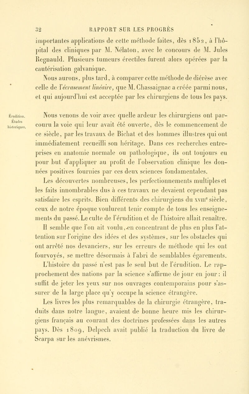 importantes applications de cette méthode faites, dès iSBa, à l'hô- pital des cliniques par M. Nélaton, avec le concernas de M. Jules Regnauld. Plusieurs tumeurs érectiles furent alors opérées par la cautérisation galvanique. Nous aurons, plus tard, à comparer cette méthode de diérèse avec celle de Xécrasement linéaire, que M. Ghassaignac a créée parmi nous, et qui aujourd'hui est acceptée par les chirurgiens de tous les pays. Érudition. Nous venons de voir avec cruelle ardeur les chirurgiens ont par- historiques. couru la voie qui leur avait été ouverte, dès le commencement de ce siècle, par les travaux de Bicliat et des hommes illustres qui ont immédiatement recueilli son héritage. Dans ces recherches entre- prises en anatomie normale ou pathologique, ils ont toujours eu pour hut d'appliquer au profit de l'observation clinique les don- nées positives fournies par ces deux sciences fondamentales. Les découvertes nombreuses, les perfectionnements multiples et les faits innombrables dus à ces travaux ne devaient cependant pas satisfaire les esprits. Bien différents des chirurgiens du xvm^ siècle, ceux de notre époque voulurent tenir compte de tous les enseigne- ments du passé. Le culte de l'érudition et de l'histoire allait renaître. Il semble que l'on ait voulu, -en concentrant de plus en plus l'at- tention sur l'origine des idées et des systèmes, sur les obstacles qui ont arrêté nos devanciers, sur les erreurs de méthode qui les ont fourvoyés, se mettre désormais à l'abri de semblables égarements. L'histoire du passé n'est pas le seul but de l'érudition. Le rap- prochement des nations par la science s'affiruie de jour en jour : il suffit de jeter les yeux sur nos ouvrages contemporains pour s'as- surer de la large place qu'y occupe la science étrangère. Les livres les plus remarquables de la chirurgie étrangère, tra- duits dans notre langue, avaient de bonne heure mis les chirur- giens français au courant des doctrines professées dans les autres pays. Dès 1809, Delpech avait publié la traduction du livre de Scarpa sur les anévrismes.