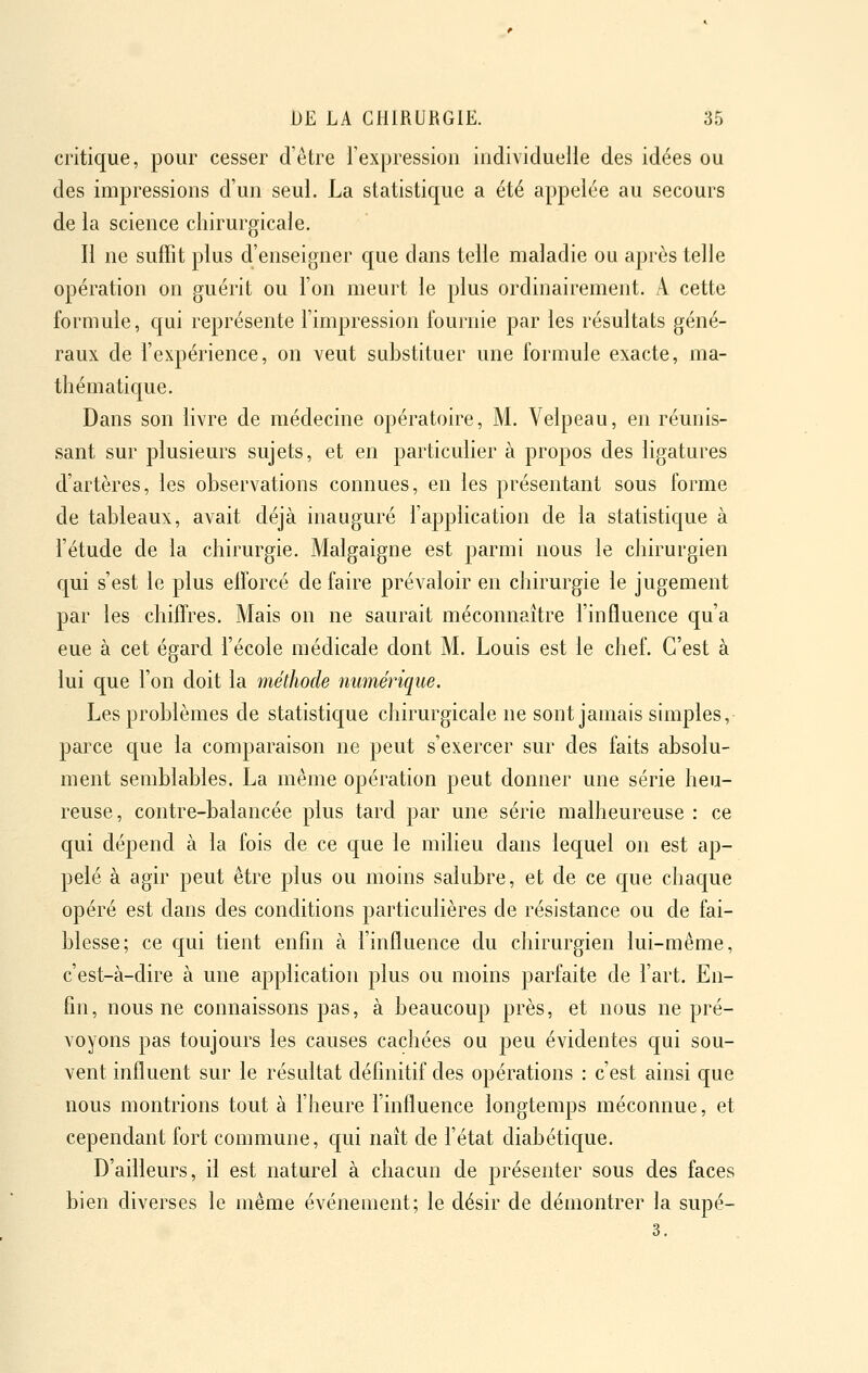 critique, pour cesser d'être l'expression individuelle des idées ou des impressions d'un seul. La statistique a été appelée au secours de la science chirurgicale. Il ne suffit plus d'enseigner que dans telle maladie ou après telle opération on guérit ou l'on meurt le plus ordinairement. A cette formule, qui représente l'impression fournie par les résultats géné- raux de l'expérience, on veut substituer une formule exacte, ma- thématique. Dans son livre de médecine opératoire, M. Velpeau, en réunis- sant sur plusieurs sujets, et en particulier à propos des ligatures d'artères, les observations connues, en les présentant sous forme de tableaux, avait déjà inauguré l'application de la statistique à l'étude de la chirurgie. Malgaigne est parmi nous le chirurgien qui s'est le plus elforcé de faire prévaloir en chirurgie le jugement par les chiffres. Mais on ne saurait méconnaître l'influence qu'a eue à cet égard l'école médicale dont M. Louis est le chef. C'est à lui que l'on doit la méthode numérique. Les problèmes de statistique chirurgicale ne sont jamais simples, parce que la comparaison ne peut s'exercer sur des faits absolu- ment semblables. La même opération peut donner une série heu- reuse, contre-balancée plus tard par une série malheureuse : ce qui dépend à la fois de ce que le milieu dans lequel on est ap- pelé à agir peut être plus ou moins salubre, et de ce que chaque opéré est dans des conditions particulières de résistance ou de fai- blesse; ce qui tient enfin à l'influence du chirurgien lui-même, c'est-à-dire à une application plus ou moins parfaite de l'art. En- fin, nous ne connaissons pas, à beaucoup près, et nous ne pré- voyons pas toujours les causes cachées ou peu évidentes qui sou- vent influent sur le résultat définitif des opérations : c'est ainsi que nous montrions tout à l'heure l'influence longtemps méconnue, et cependant fort commune, qui naît de l'état diabétique. D'ailleurs, il est naturel à chacun de présenter sous des faces bien diverses le même événement; le désir de démontrer la supé- 3.